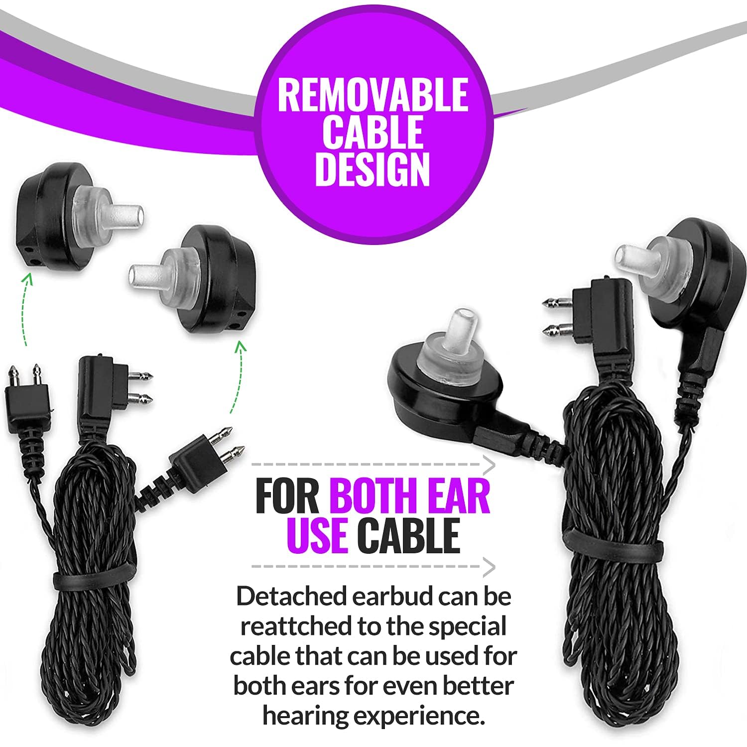 REMOVABLE CABLE DESIGN

FOR BOTH EAR USE CABLE

Detached earbud can be reattached to the special cable that can be used for both ears for even better hearing experience.