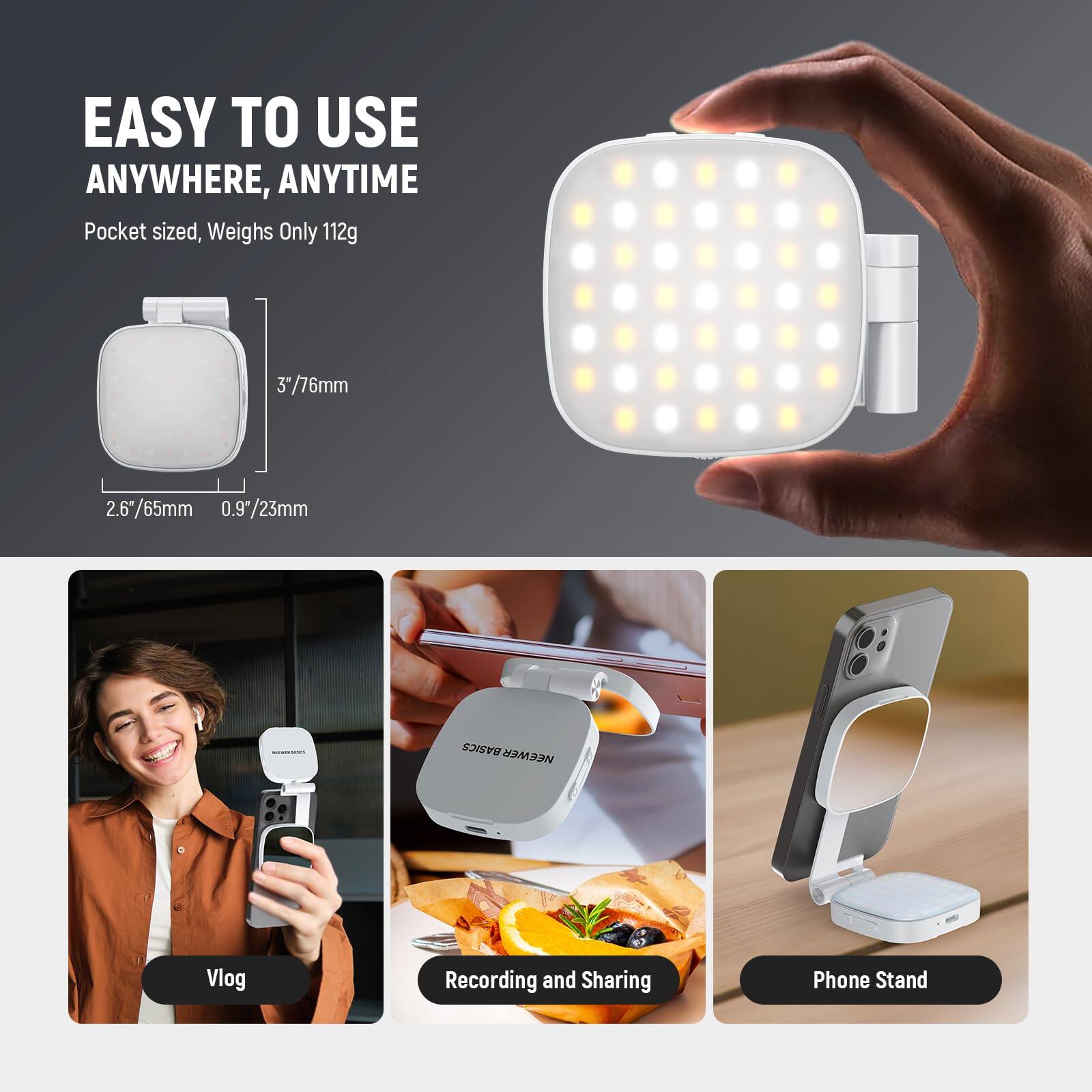 EASY TO USE ANYWHERE, ANYTIME  
Pocket sized, Weighs Only 112g  
3"/76mm  
2.6"/65mm  
0.9"/23mm  

BASICS  
NEEWER  
Vlog Recording and Sharing Phone Stand