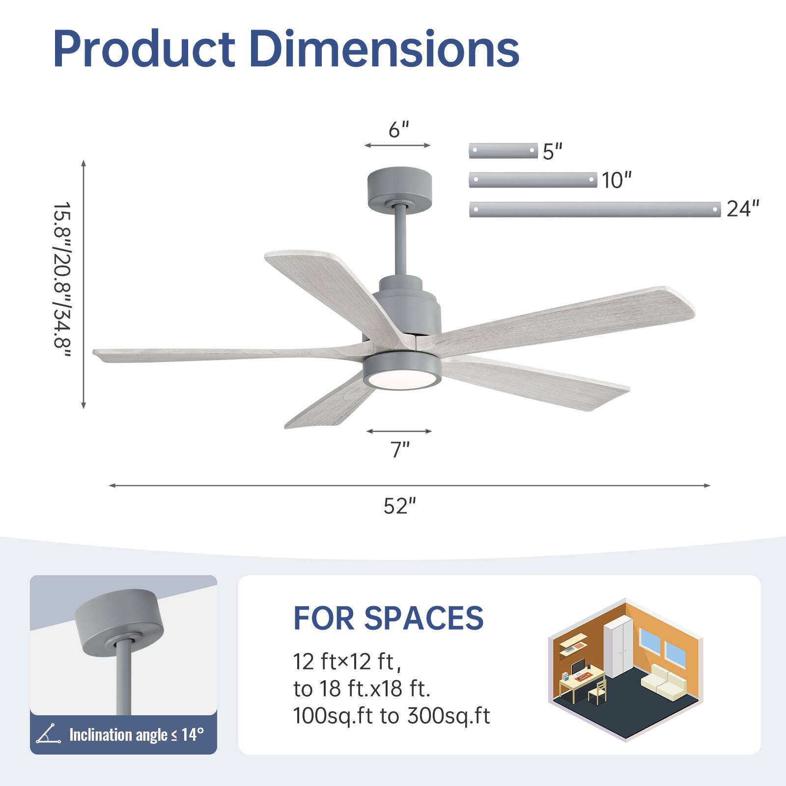 Product Dimensions: 15.8"/20.8"/34.8"  
6"  
7"  
5"  
10"  
24"  
52"  

Inclination angle: ≤ 14°  

FOR SPACES:  
12 ft x 12 ft to 18 ft x 18 ft  
100 sq.ft to 300 sq.ft