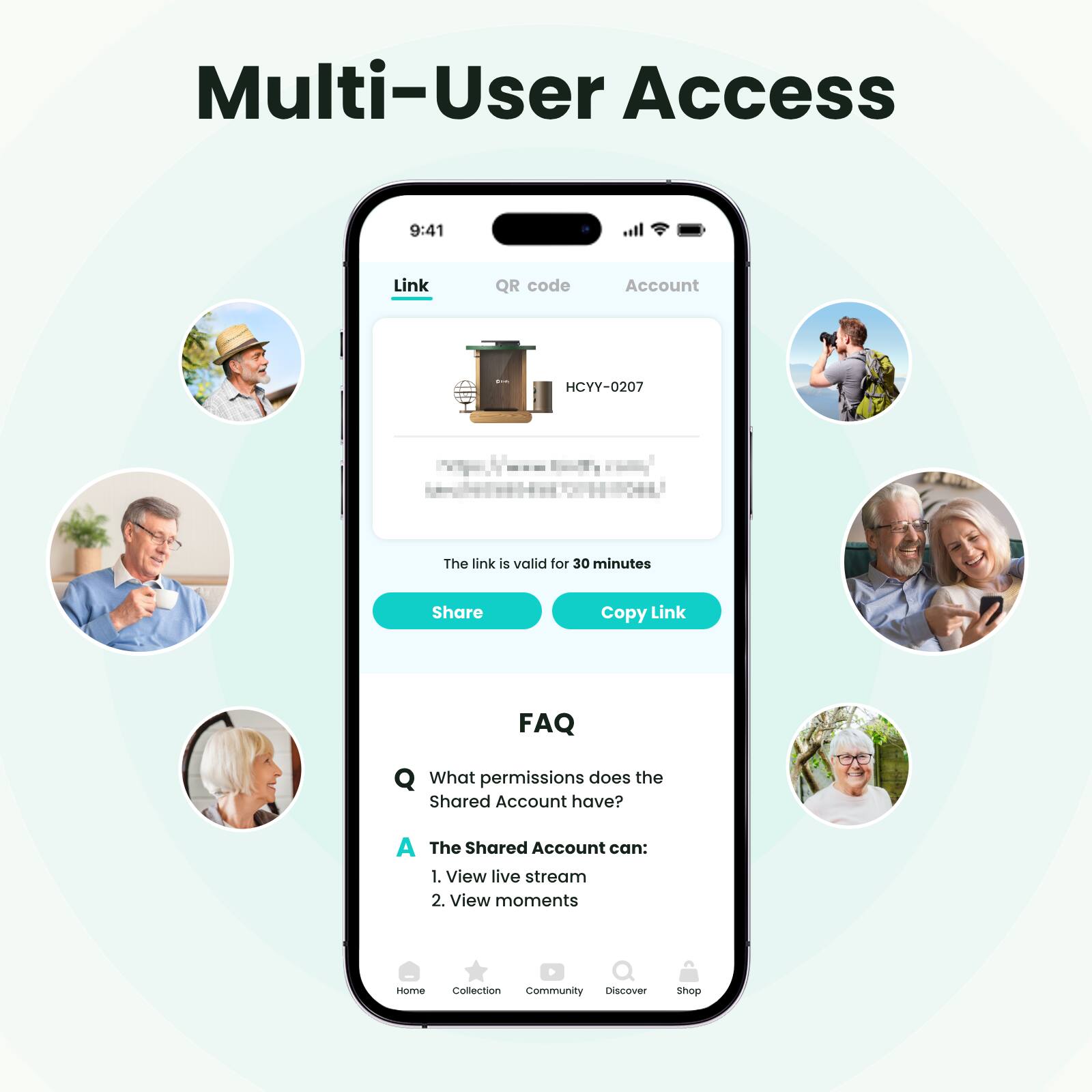 Multi-User Access

9:41

Link QR code Account HCYY-0207

The link is valid for 30 minutes

Share Copy Link

FAQ

What permissions does the Shared Account have?

A The Shared Account can:
1. View live stream
2. View moments

Home Collection Community Discover Shop