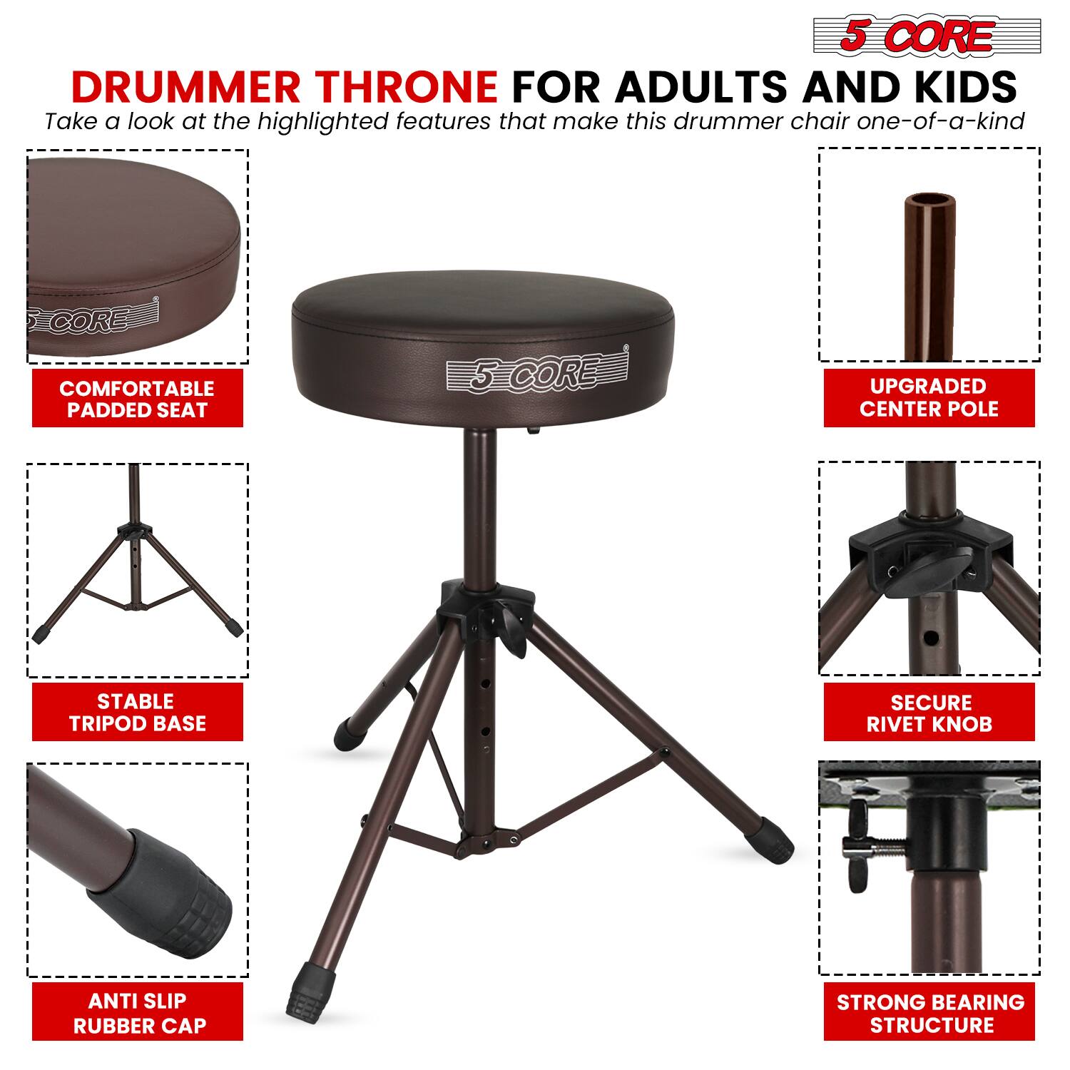 5 CORE DRUMMER THRONE FOR ADULTS AND KIDS

Take a look at the highlighted features that make this drummer chair one-of-a-kind:

- COMFORTABLE PADDED SEAT
- UPGRADED CENTER POLE
- STABLE TRIPOD BASE
- SECURE RIVET KNOB
- ANTI SLIP RUBBER CAP
- STRONG BEARING STRUCTURE