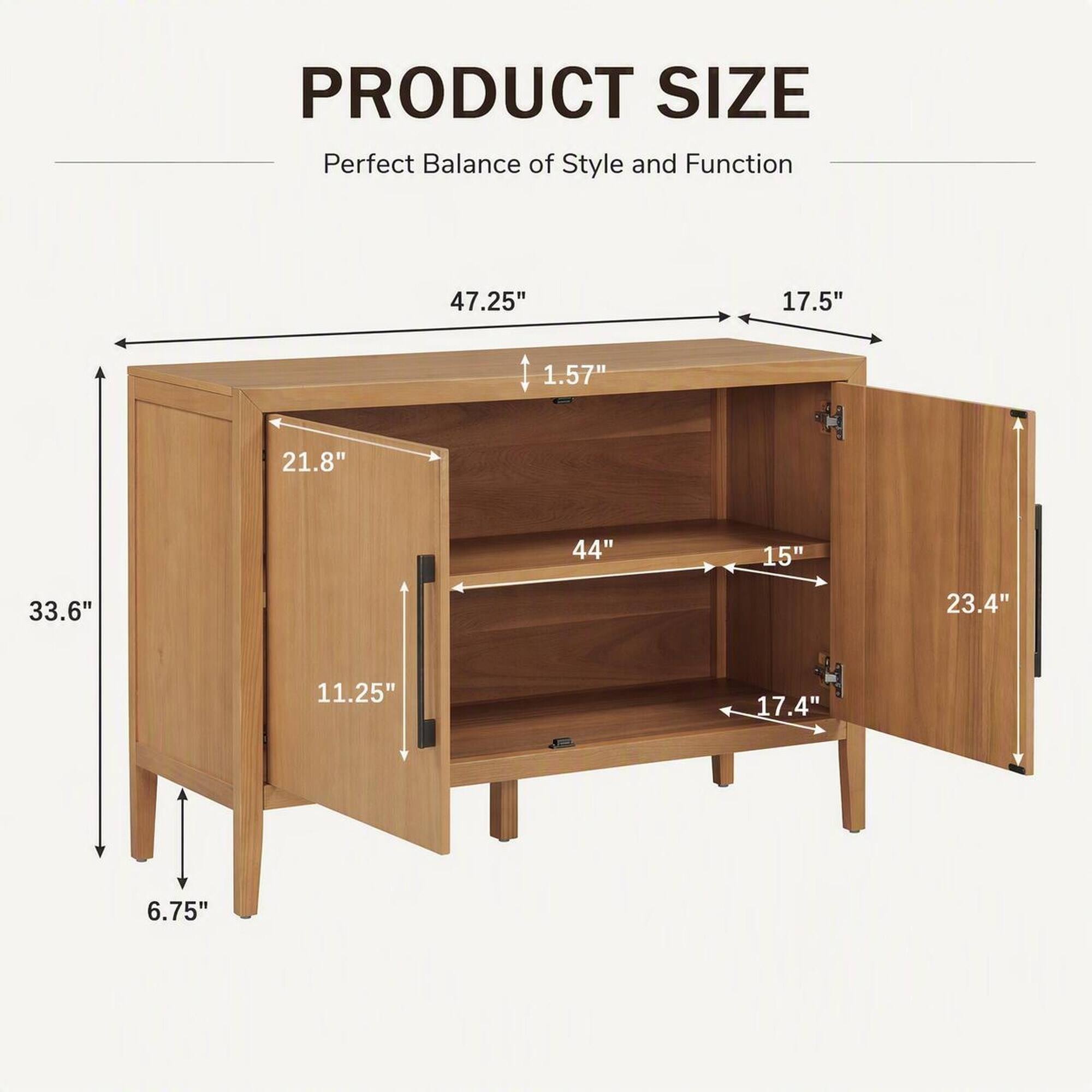 PRODUCT SIZE  
Perfect Balance of Style and Function

- 47.25"
- 17.5"
- 1.57"
- 21.8"
- 44"
- 15"
- 33.6"
- 23.4"
- 11.25"
- 17.4"
- 6.75"