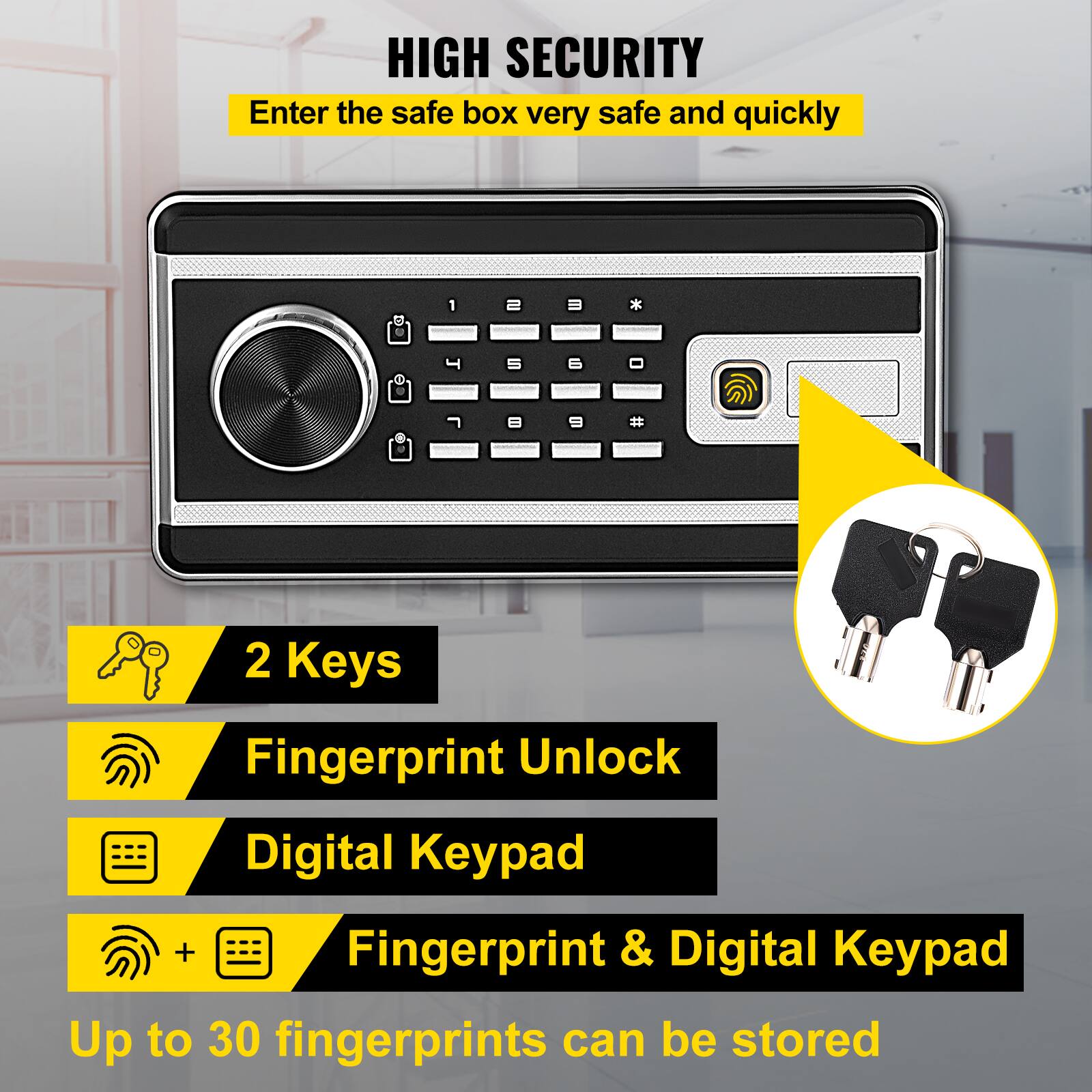 HIGH SECURITY
Enter the safe box very safe and quickly
2 Keys
Fingerprint Unlock
Digital Keypad
Fingerprint & Digital Keypad
Up to 30 fingerprints can be stored