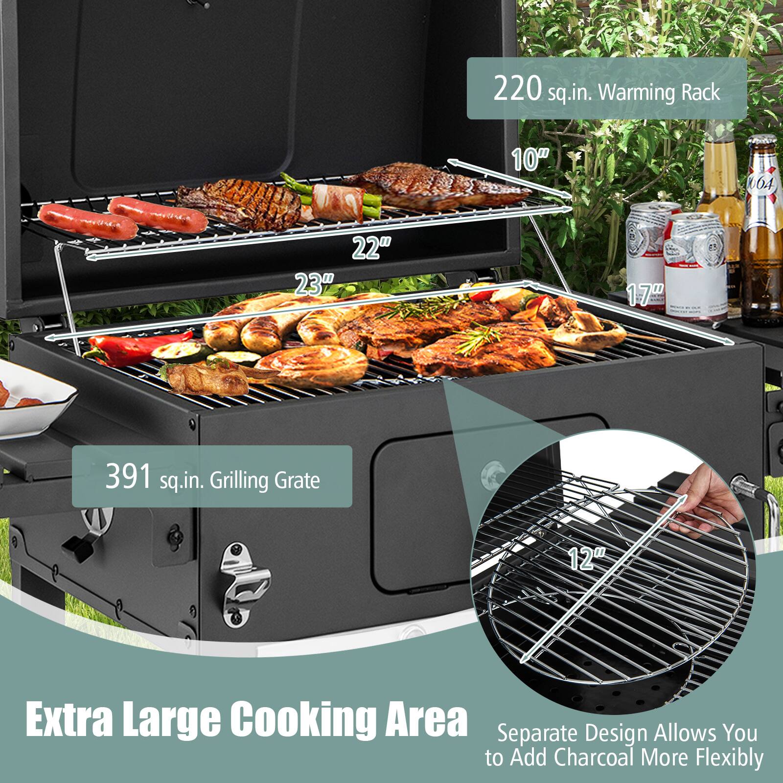 220 sq.in. Warming Rack 10" 22" 23" W
391 sq.in. Grilling Grate 12"
Extra Large Cooking Area
Separate Design Allows You to Add Charcoal More Flexibly