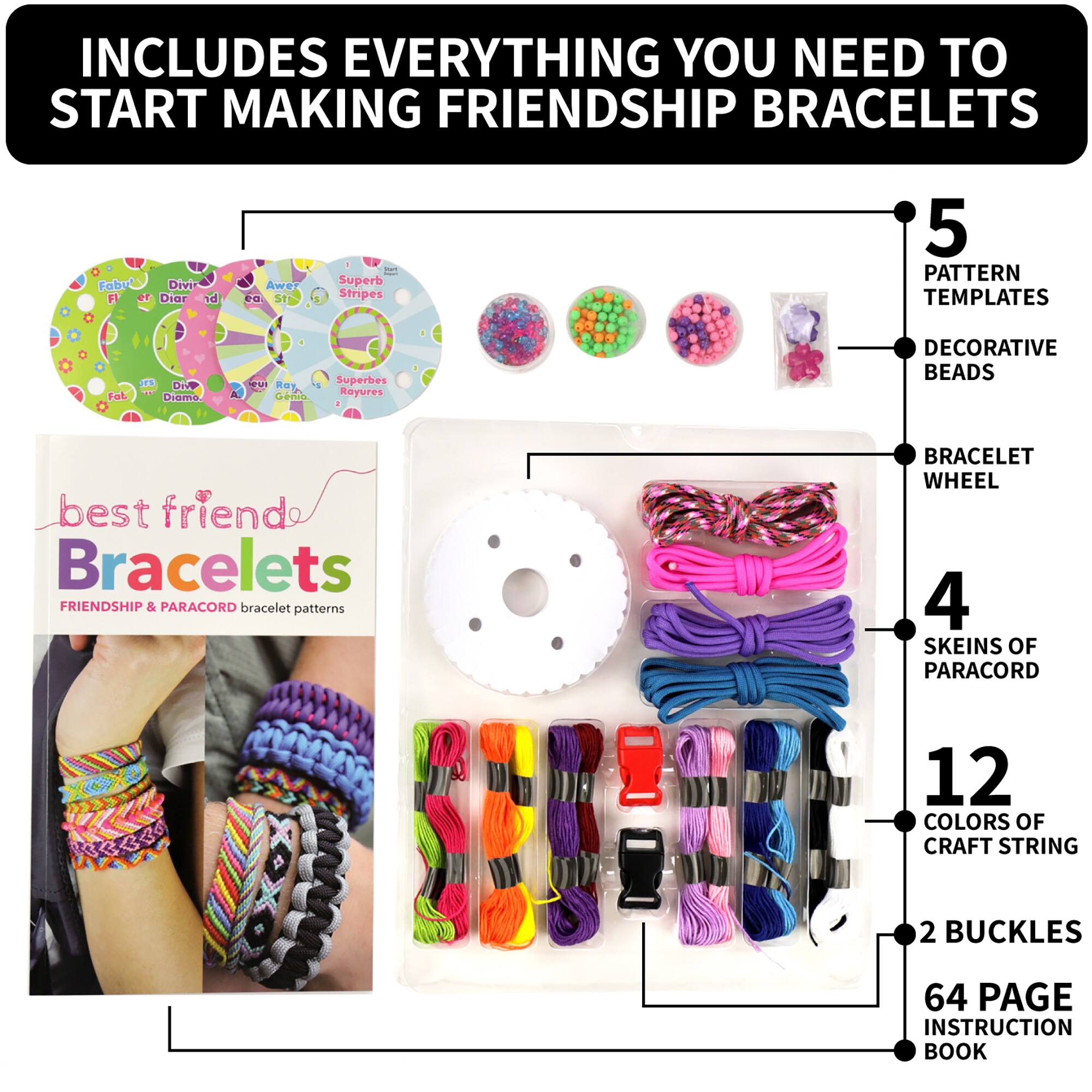 INCLUDES EVERYTHING YOU NEED TO START MAKING FRIENDSHIP BRACELETS

- 5 PATTERN TEMPLATES
- DECORATIVE BEADS
- BRACELET WHEEL
- 4 SKEINS OF PARACORD
- 12 COLORS OF CRAFT STRING
- 2 BUCKLES
- 64 PAGE INSTRUCTION BOOK