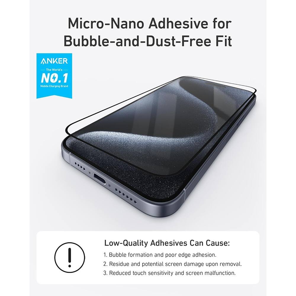 Micro-Nano Adhesive for Bubble-and-Dust-Free Fit

ANKER  
The World's NO.1 Mobile Charging Brand

Low-Quality Adhesives Can Cause:  
1. Bubble formation and poor edge adhesion.  
2. Residue and potential screen damage upon removal.  
3. Reduced touch sensitivity and screen malfunction.