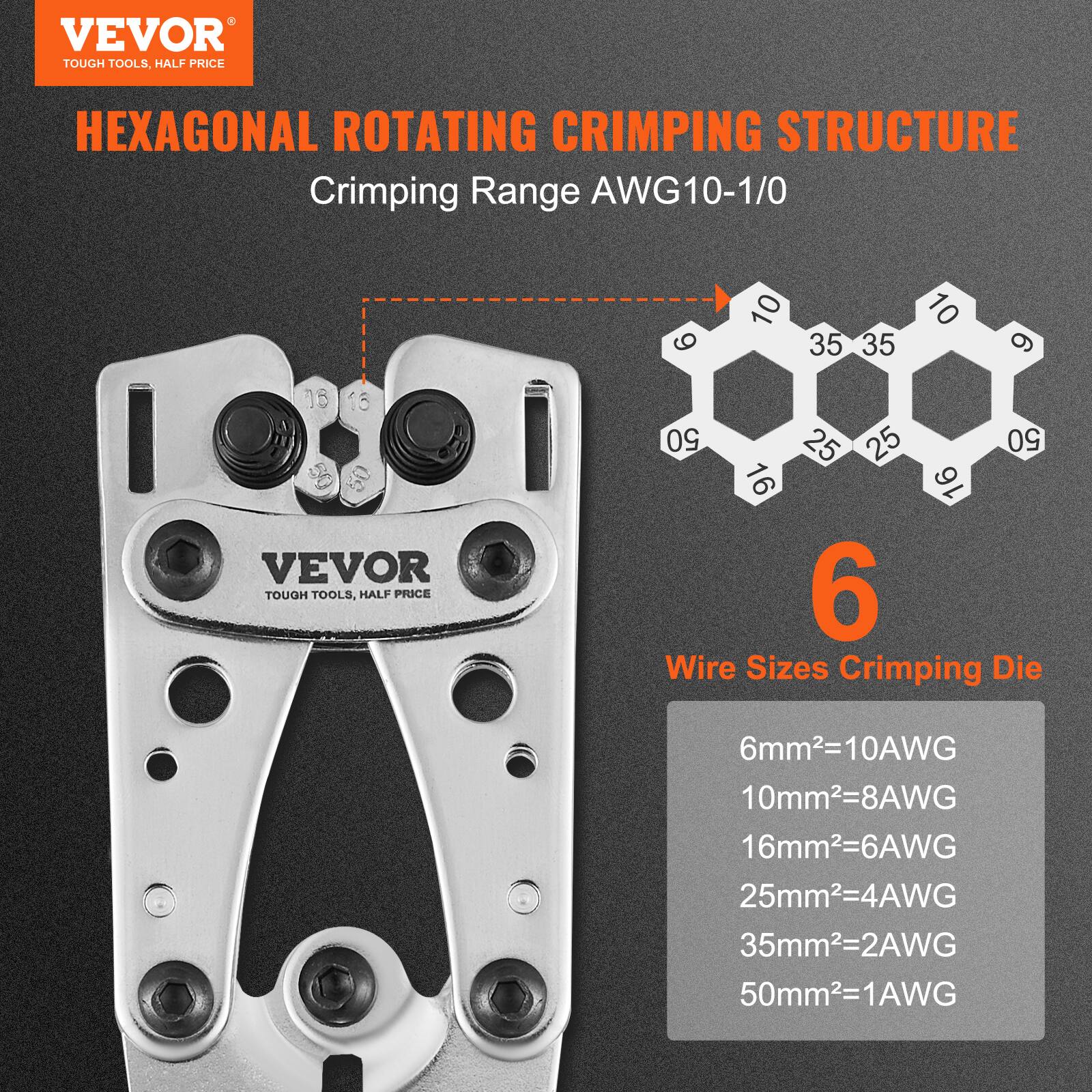 VEVOR TOUGH TOOLS, HALF PRICE  
HEXAGONAL ROTATING CRIMPING STRUCTURE  
Crimping Range AWG10-1/0  

Wire Sizes Crimping Die  
6mm²=10AWG  
10mm²=8AWG  
16mm²=6AWG  
25mm²=4AWG  
35mm²=2AWG  
50mm²=1AWG  

VEVOR TOUGH TOOLS, HALF PRICE