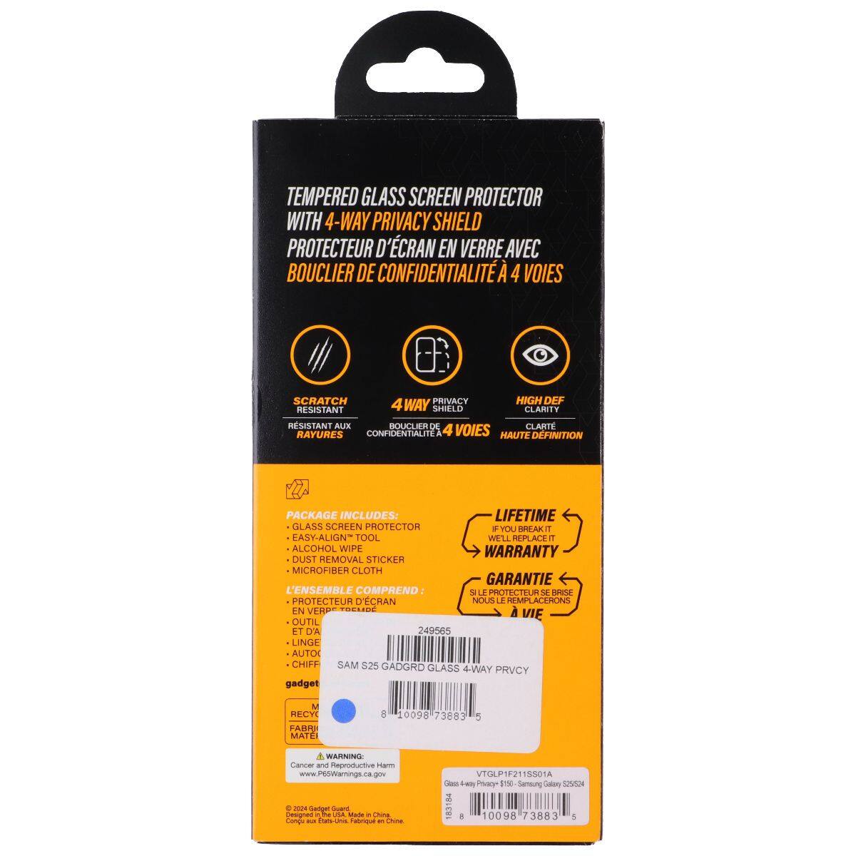 TEMPERED GLASS SCREEN PROTECTOR WITH 4-WAY PRIVACY SHIELD  
PROTECTEUR D'ÉCRAN EN VERRE AVEC BOUCLIER DE CONFIDENTIALITÉ À 4 VOIES  

SCRATCH RESISTANT  
4 WAY PRIVACY  
HIGH DEF CLARITY  

PACKAGE INCLUDES:  
- GLASS SCREEN PROTECTOR  
- EASY-ALIGN TOOL  
- DUST REMOVAL STICKER  
- MICROFIBER CLOTH  

L'ENSEMBLE COMPREND:  
- PROTECTEUR D'ÉCRAN EN VERRE  
- OUTIL ET D'A  
- AUTOCOLLANT DE NETTOYAGE  
- CHIFFON MICROFIBRE  

LIFETIME WARRANTY  
GARANTIE À VIE  

WARNING: Cancer and Reproductive Harm  
www.P6SWarnings.ca.gov  

© 2024 Geriget Coend Dengned Ta  
PSA stade a China  
Conda - Cnin Fabrique en Chine  

VTGLP1F21S501A  
Samsung Galaxy S25 GADGRD  
10098 73883 5