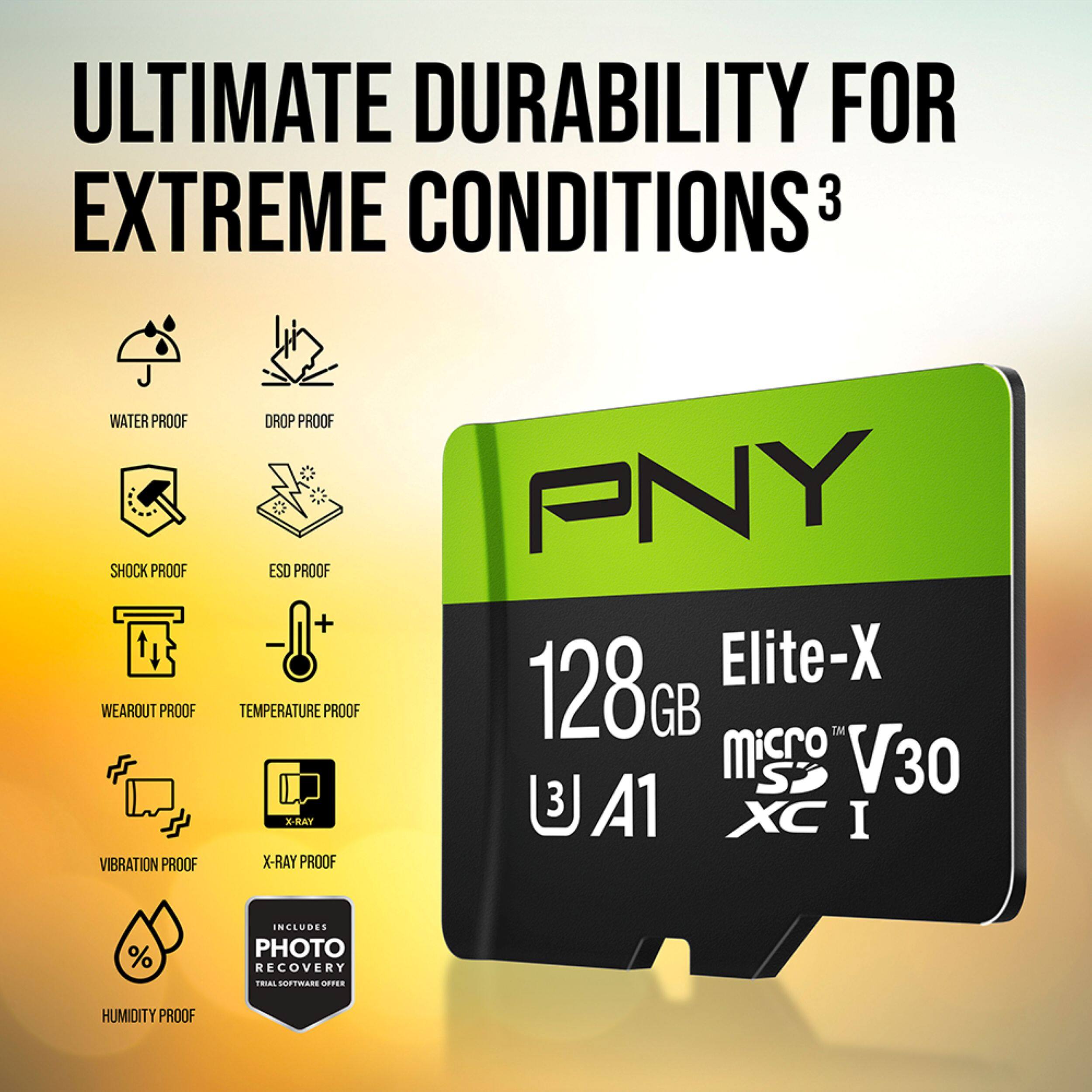 ULTIMATE DURABILITY FOR EXTREME CONDITIONS  
3  
WATER PROOF  
SHOCK PROOF  
WEAROUT PROOF  
VIBRATION PROOF  
DROP PROOF  
ESD PROOF  
TEMPERATURE PROOF  
X-RAY PROOF  
PNY 128G Elite-X GB TM  
S V30 U 3 A1 XC I  
INCLUDES PHOTO RECOVERY SOFTWARE  
HUMIDITY PROOF