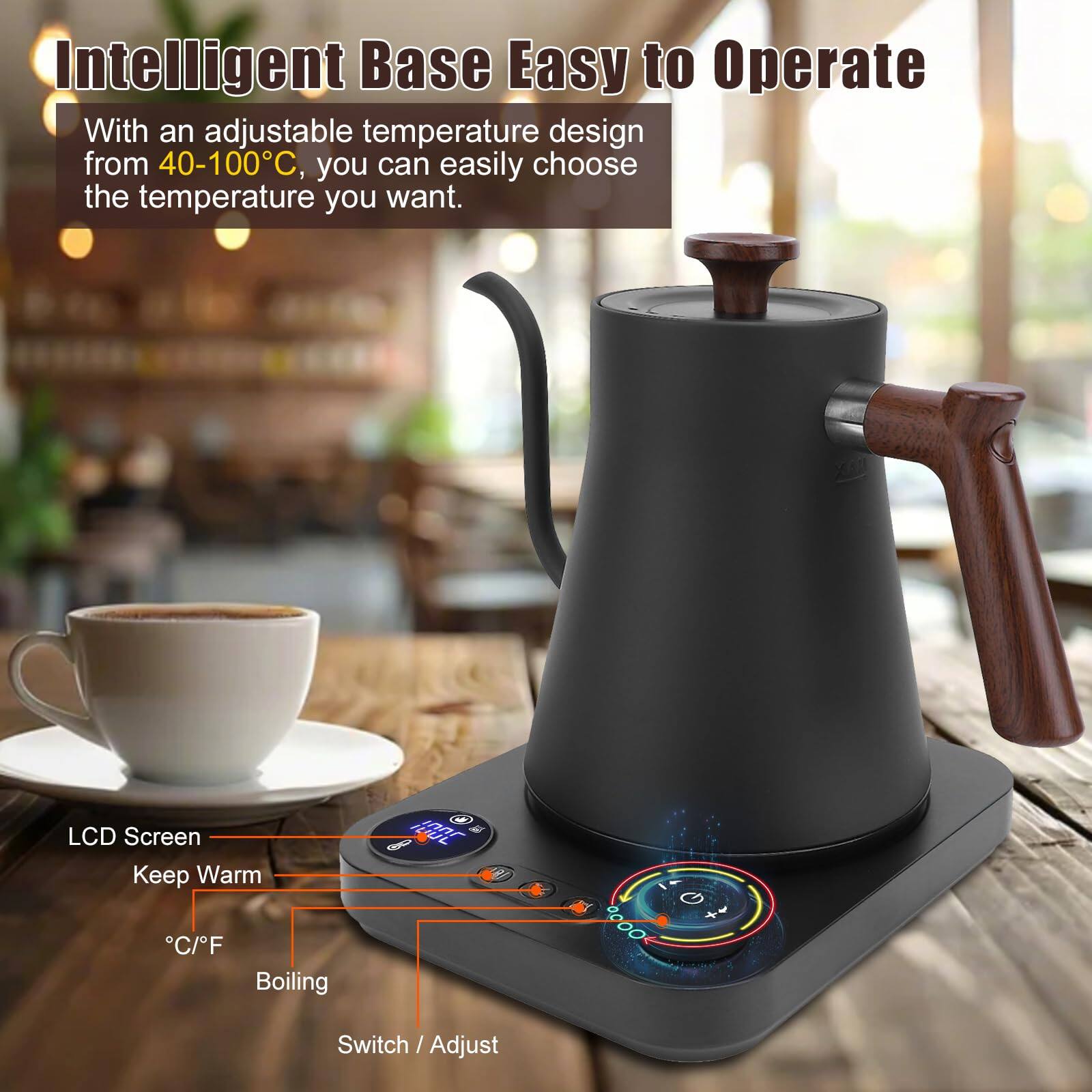 Intelligent Base Easy to Operate

With an adjustable temperature design from 40-100°C, you can easily choose the temperature you want.

- LCD Screen
- Keep Warm
- °C/F
- Boiling
- Switch / Adjust