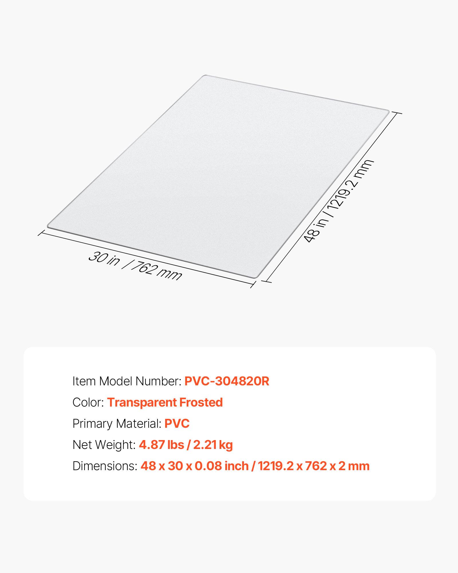 30 in / 762 mm

mm - 1219.2 in 48

Item Model Number: PVC-304820R

Color: Transparent Frosted

Primary Material: PVC

Net Weight: 4.87 lbs / 2.21 kg

Dimensions: 48 x 30 x 0.08 inch / 1219.2 x 762 x 2 mm