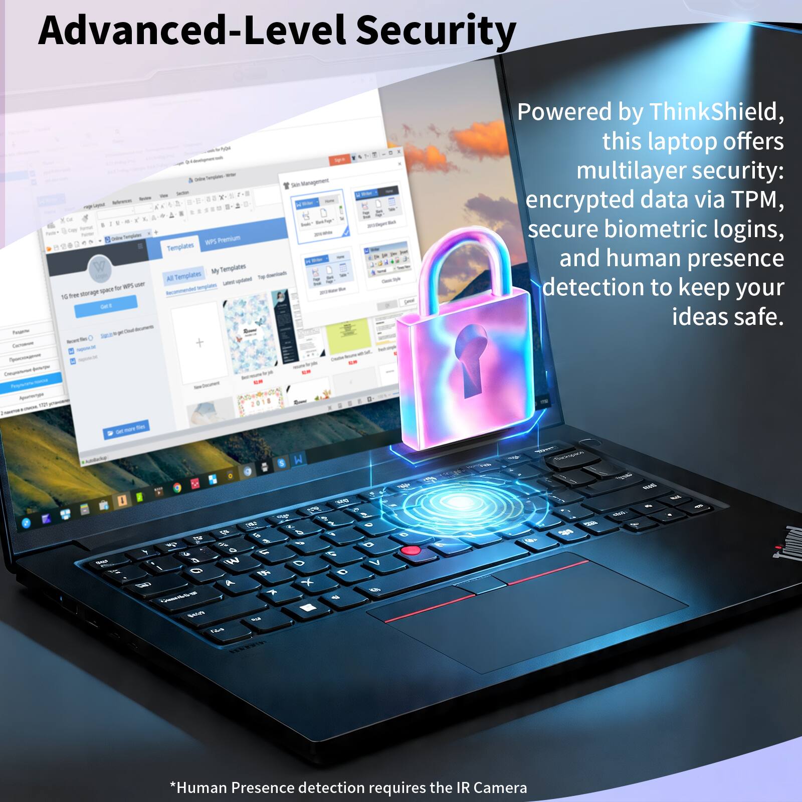Advanced-Level Security

Powered by ThinkShield, this laptop offers multilayer security: encrypted data via TPM, secure biometric logins, and human presence detection to keep your ideas safe.

*Human Presence detection requires the IR Camera