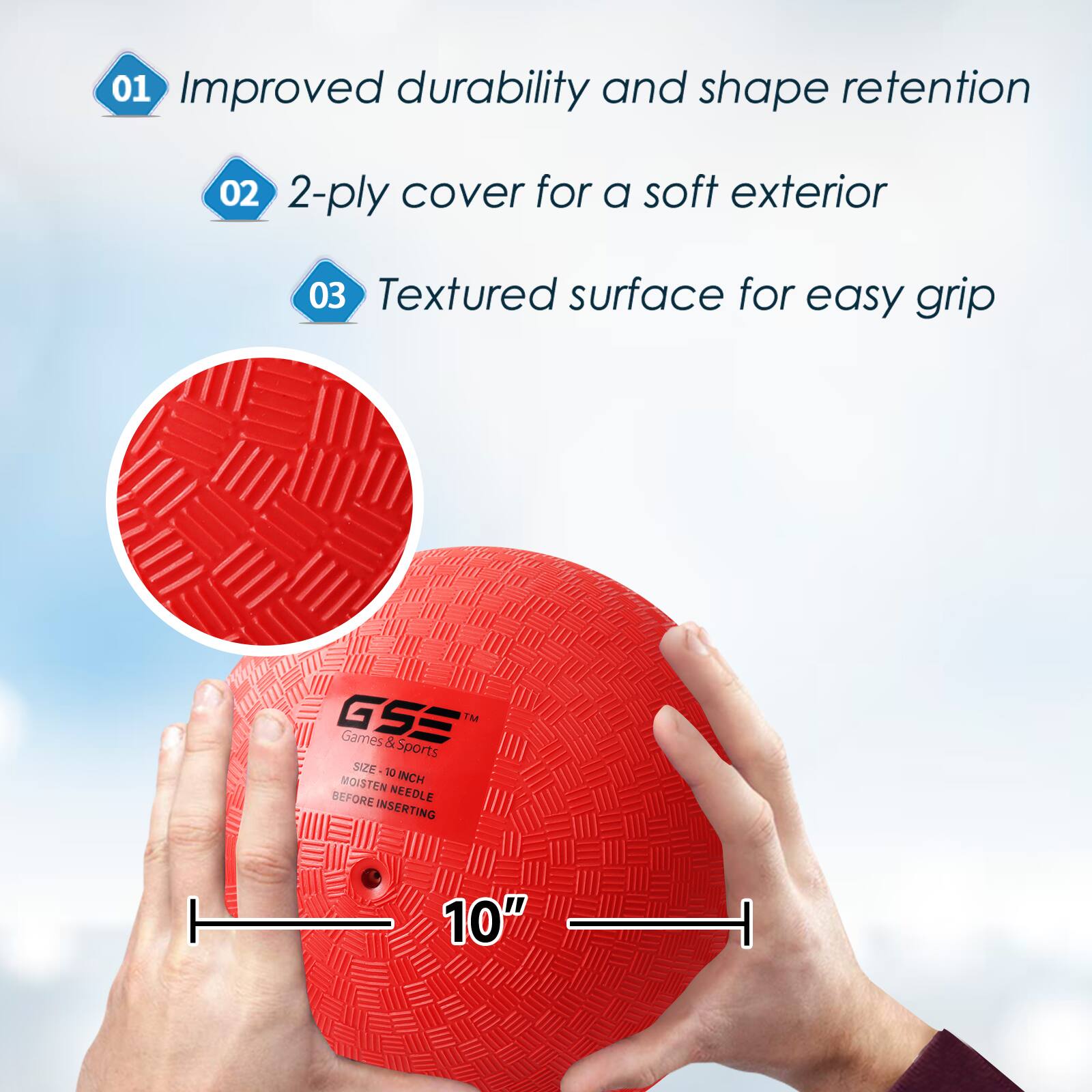 01 Improved durability and shape retention
02 2-ply cover for a soft exterior
03 Textured surface for easy grip
GSS IM Games & Sports SIZE 10 MOISTEN INCH BEFORE NEEDLE INSERTING
10"
