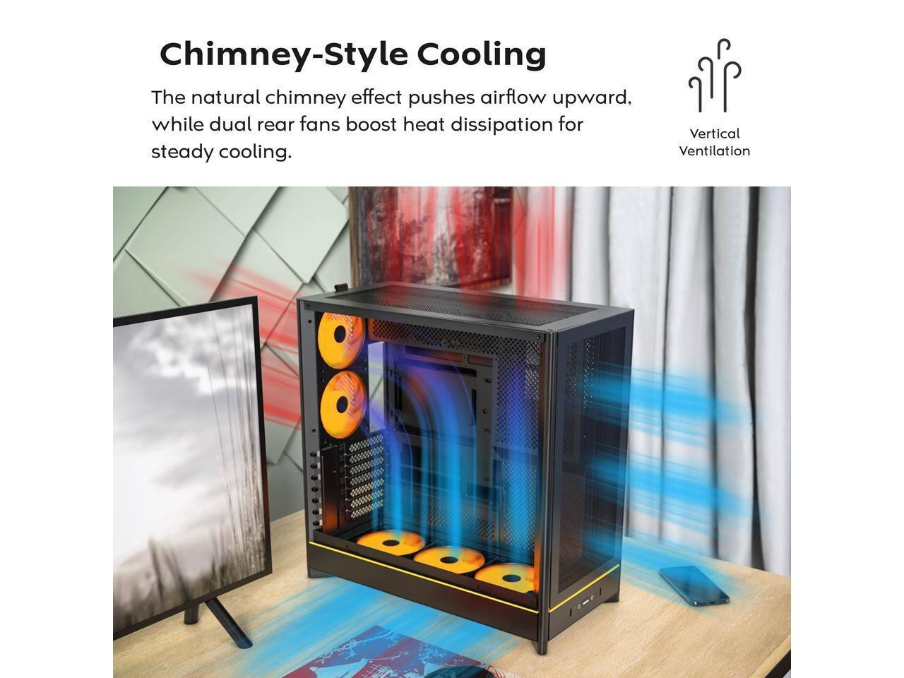 Chimney-Style Cooling  
The natural chimney effect pushes airflow upward, while dual rear fans boost heat dissipation for steady cooling.  
Vertical Ventilation