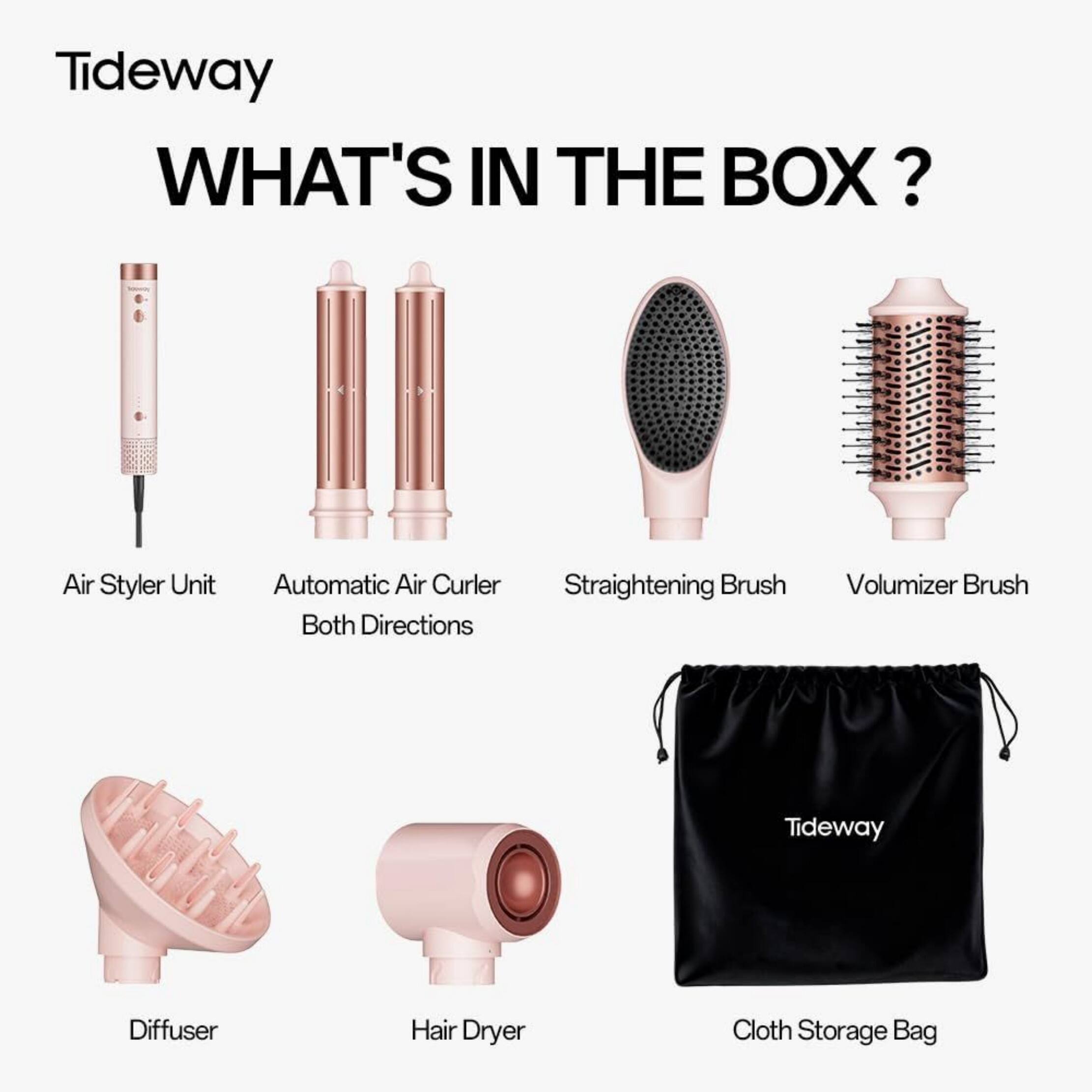 Tideway  
WHAT'S IN THE BOX?  
Air Styler Unit  
Automatic Air Curler Both Directions  
Straightening Brush  
Volumizer Brush  
Diffuser  
Hair Dryer  
Cloth Storage Bag