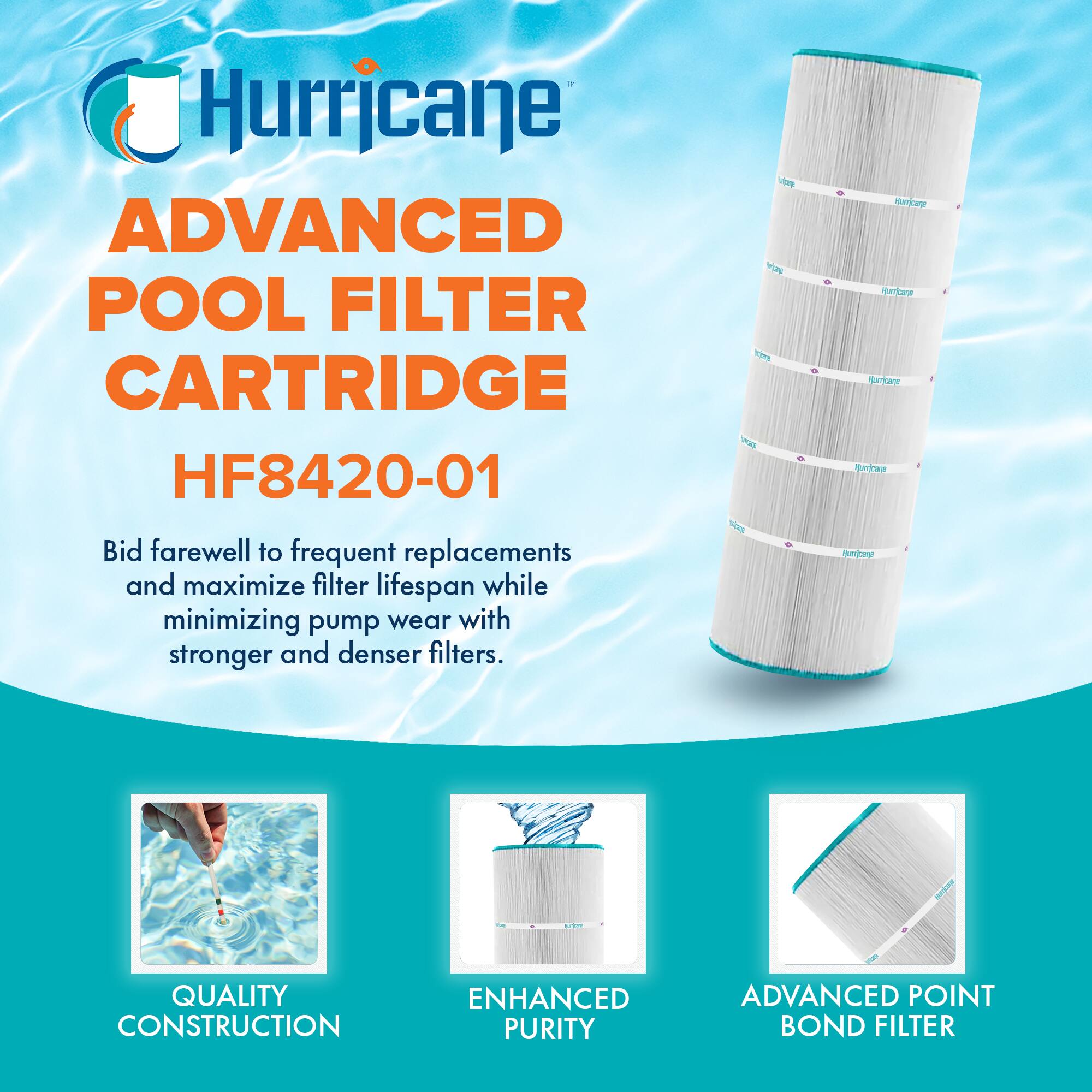 Hurricane  
ADVANCED POOL FILTER CARTRIDGE  
HF8420-01  

Bid farewell to frequent replacements and maximize filter lifespan while minimizing pump wear with stronger and denser filters.  

QUALITY CONSTRUCTION  
ENHANCED PURITY  
ADVANCED POINT BOND FILTER
