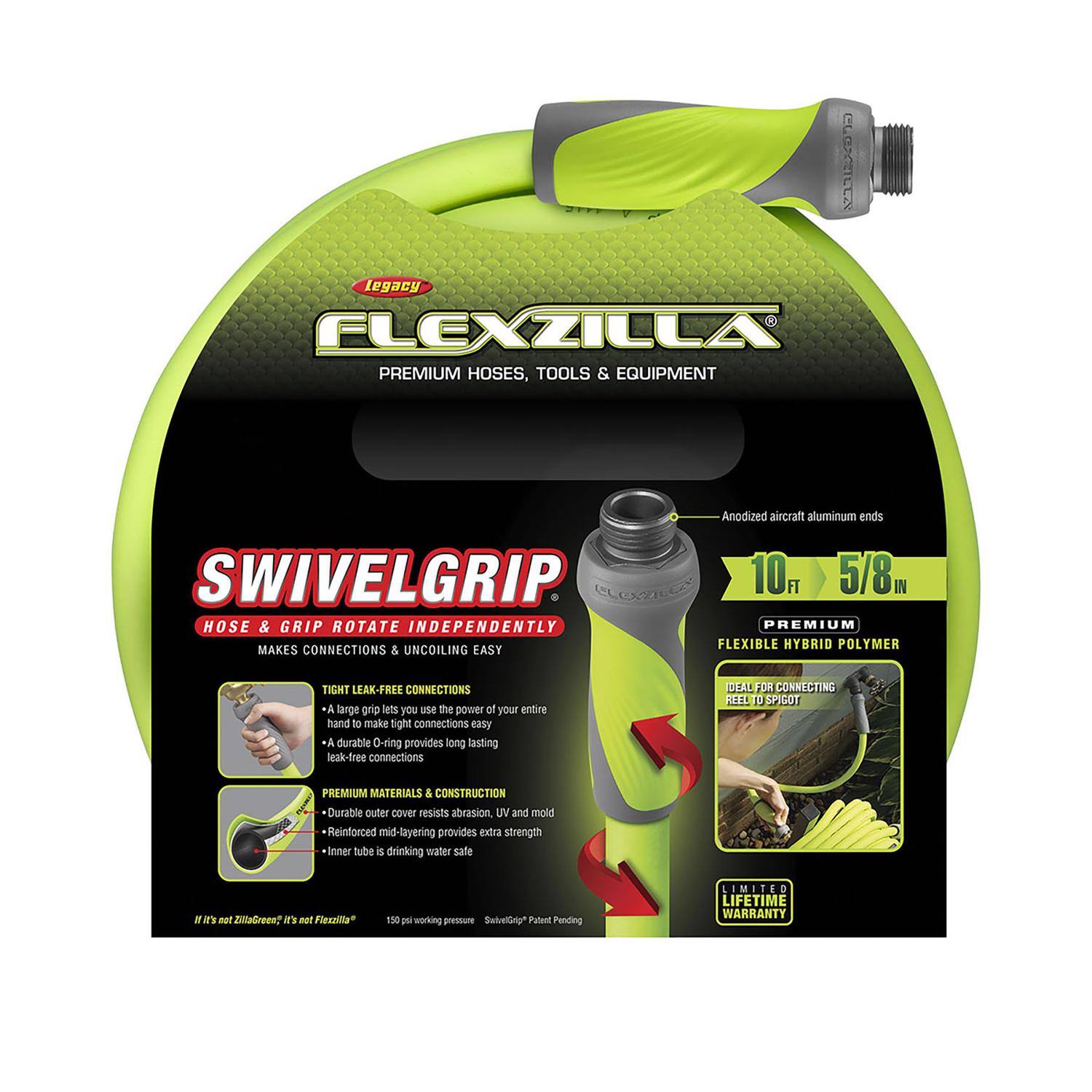 IEXD Legacy FLEXZILLA PREMIUM HOSES, TOOLS & EQUIPMENT SWIVELGRIP

- HOSE & GRIP ROTATE INDEPENDENTLY MAKES CONNECTIONS & UNCOILING EASY
- Anodized aircraft aluminum ends
- 10 FT 5/8 IN PREMIUM FLEXIBLE HYBRID POLYMER
- TIGHT LEAK-FREE CONNECTIONS
  - A large grip lets you use the power of your entire hand to make tight connections easy
  - A durable O-ring provides long-lasting leak-free connections
- PREMIUM MATERIALS & CONSTRUCTION
  - Durable outer cover resists abrasion, UV and mold
  - Reinforced mid-layering provides extra strength
  - Inner tube is drinking water safe
- IEAL FR CONNECTING DEEL 10 SPICOT PREMIUM MATERIALS & CONSTRUCTION
- Durable outer cover resists abrasion, UV and mold
- Reinforced mid-layering provides extra strength
- Inner tube is drinking water safe
- IE's nat Fizzzilta 150 PSI working pressure
- SwivelGrip* Patent Pending
- LIMITED LIFETIME WARRANTY

-