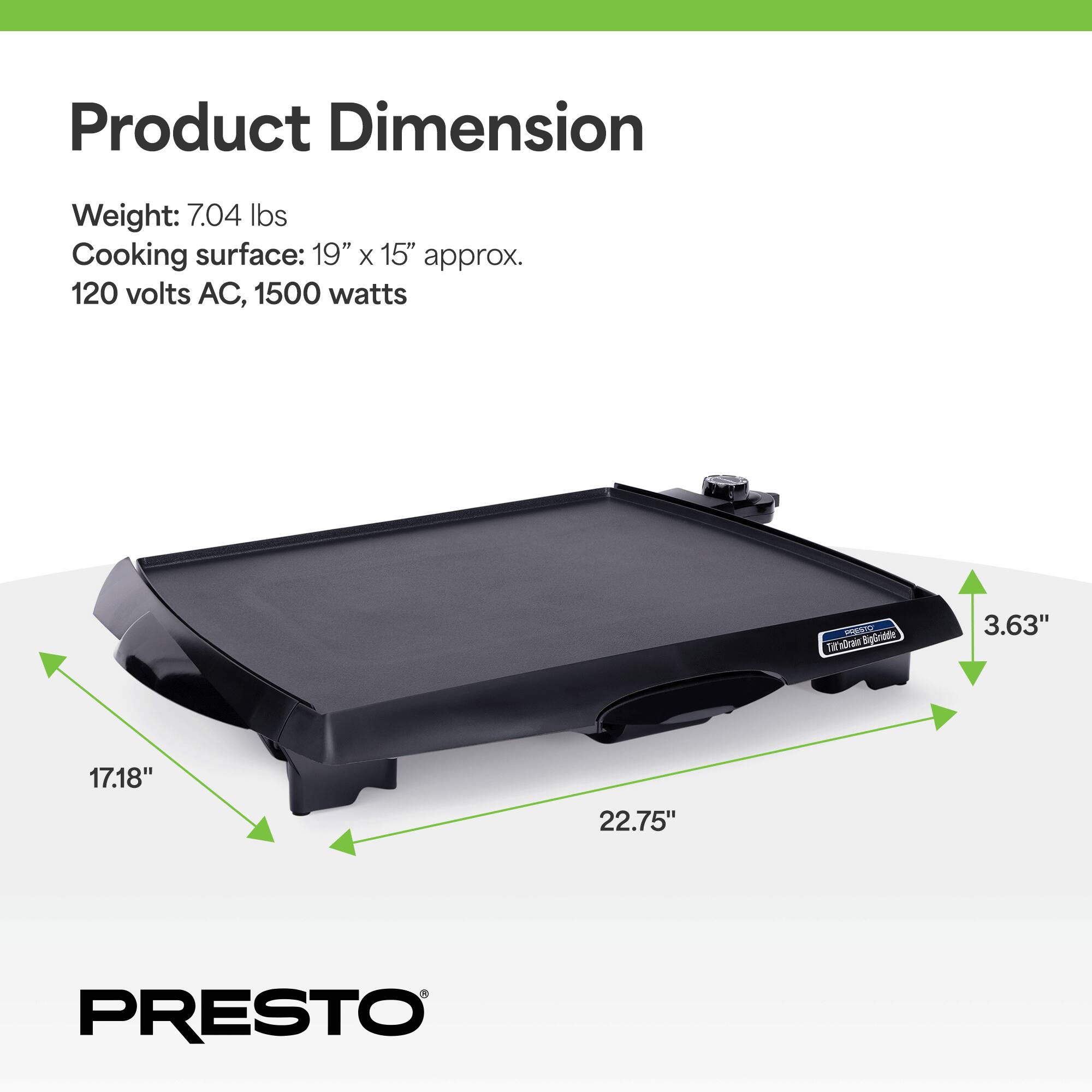 Product Dimension  
Weight: 7.04 lbs  
Cooking surface: 19" x 15" approx.  
120 volts AC, 1500 watts  

3.63"  
17.18"  
22.75"  

PRESTO