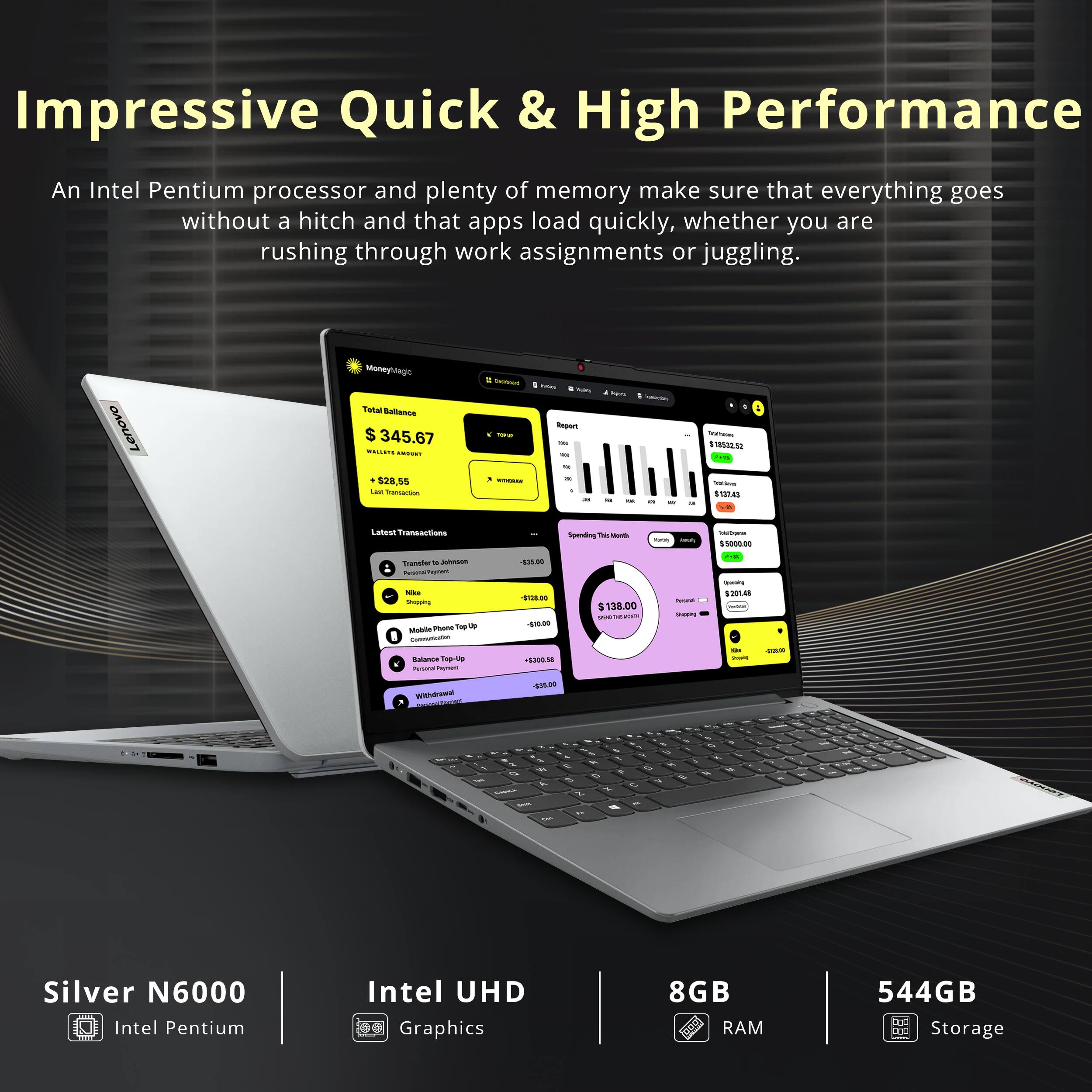Impressive Quick & High Performance

An Intel Pentium processor and plenty of memory make sure that everything goes without a hitch and that apps load quickly, whether you are rushing through work assignments or juggling.

Silver N6000  
Intel Pentium

Intel UHD  
Graphics

8GB  
RAM

544GB  
Storage