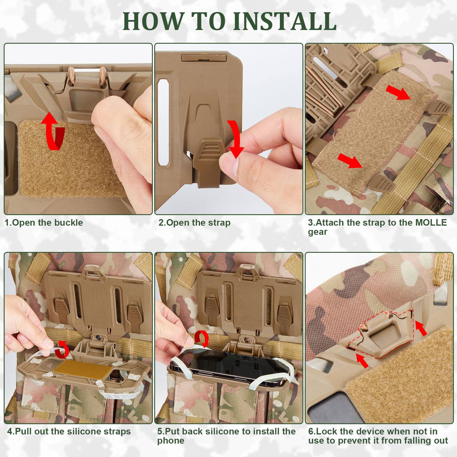 Sure, here is the corrected and grouped text:

---

**HOW TO INSTALL**

1. Open the buckle
2. Open the strap
3. Attach the strap to the MOLLE gear
4. Pull out the silicone straps
5. Put back silicone to install the phone
6. Lock the device when not in use to prevent it from falling out

---