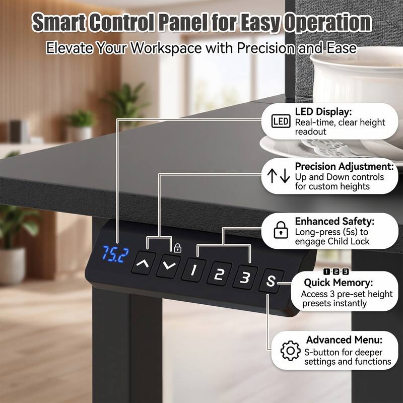Smart Control Panel for Easy Operation  
Elevate Your Workspace with Precision and Ease  

LED Display:  
LED Real-time, clear height readout  

Precision Adjustment:  
Up and Down controls for custom heights  

Enhanced Safety:  
Long-press (5s) to engage Child Lock  

Quick Memory:  
Access 3 pre-set height presets instantly  

Advanced Menu:  
S-button for deeper settings and functions