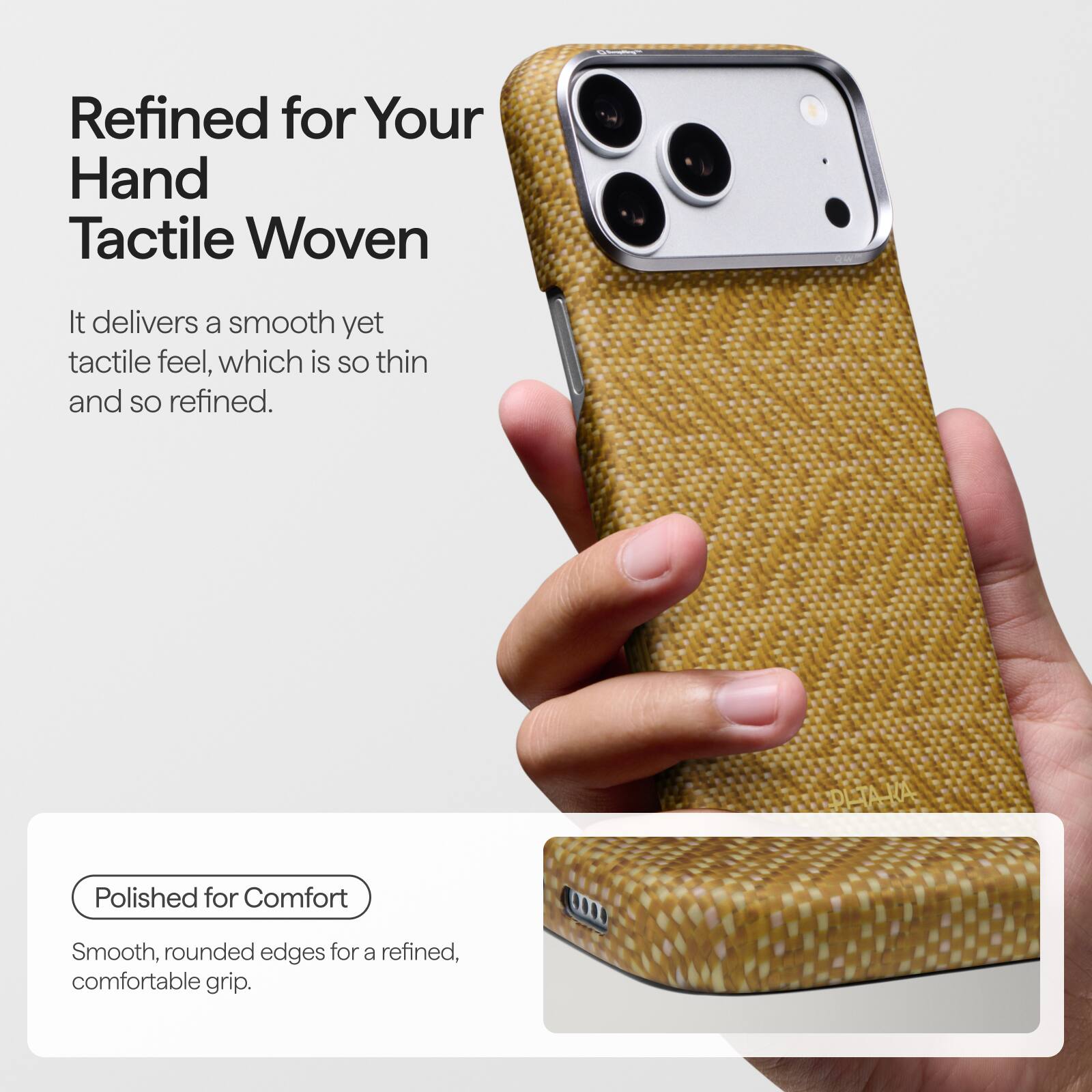 Refined for Your Hand Tactile Woven

It delivers a smooth yet tactile feel, which is so thin and so refined.

Polished for Comfort

Smooth, rounded edges for a refined, comfortable grip.