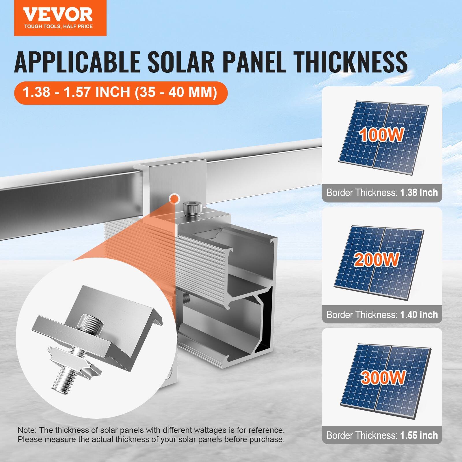 VEVOR  
TOUGH TOOLS, HALF PRICE  

APPLICABLE SOLAR PANEL THICKNESS  
1.38 - 1.57 INCH (35 - 40 MM)  

100W  
Border Thickness: 1.38 inch  

200W  
Border Thickness: 1.40 inch  

300W  
Border Thickness: 1.55 inch  

Note: The thickness of solar panels with different wattages is for reference. Please measure the actual thickness of your solar panels before purchase.