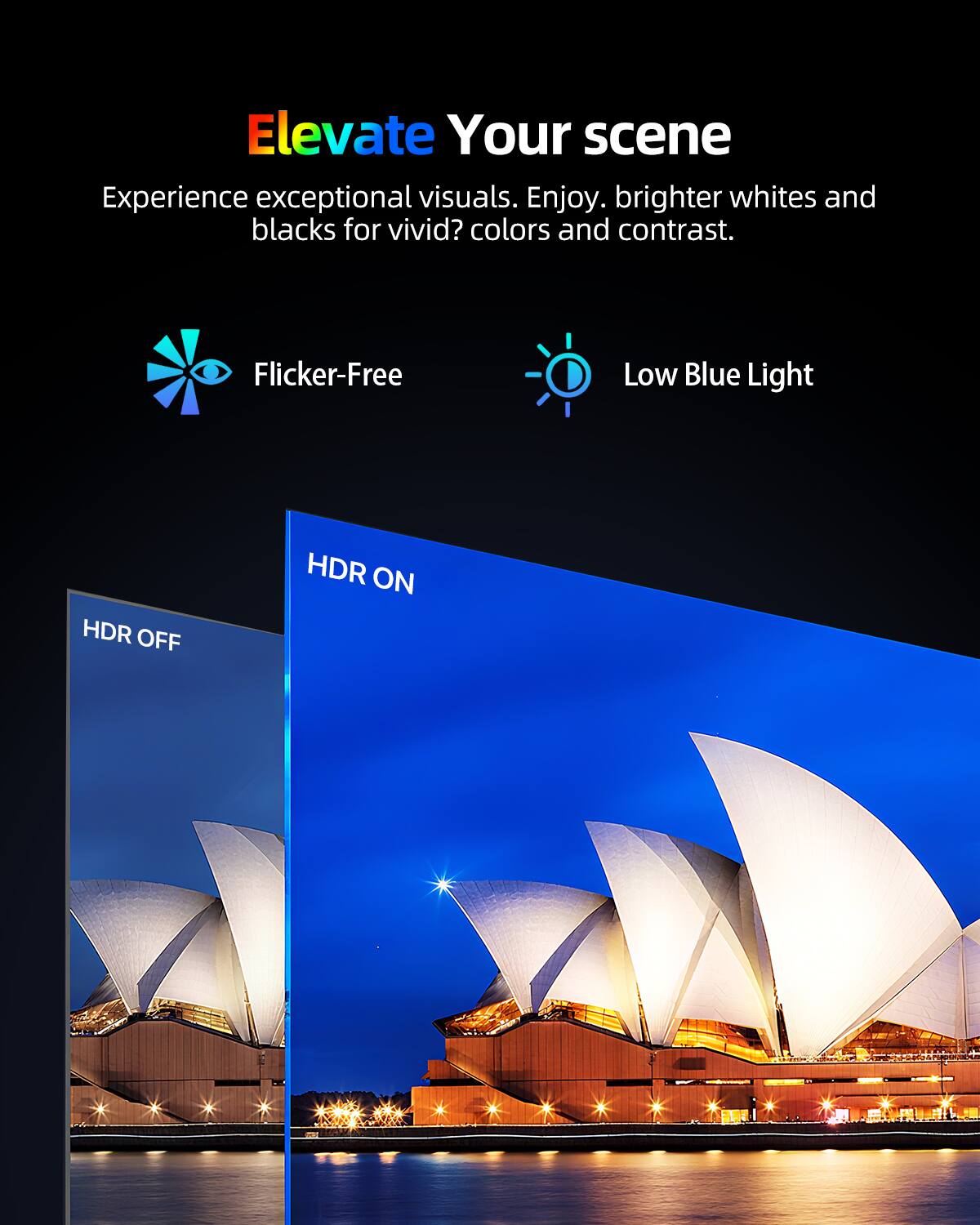 Elevate Your scene  
Experience exceptional visuals. Enjoy brighter whites and blacks for vivid colors and contrast.  

Flicker-Free  
Low Blue Light  

HDR OFF  
HDR ON