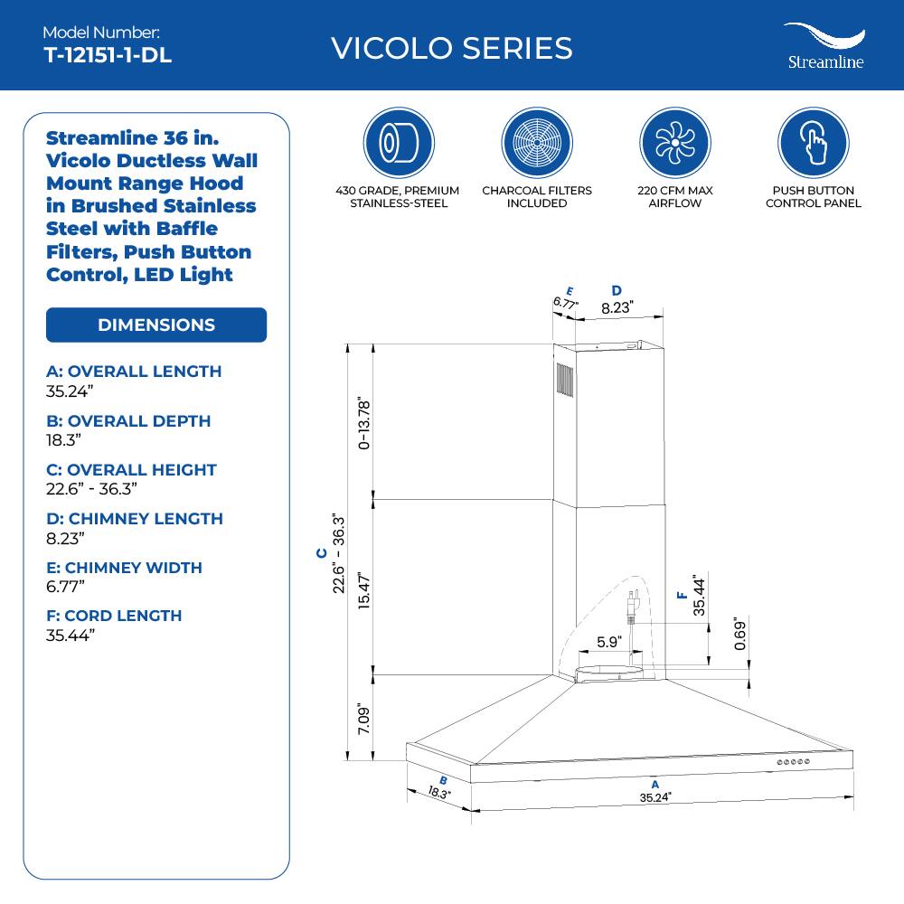 Model Number: T-12151-1-DL VICOLO SERIES Streamline Streamline 36 in. Vicolo Ductless Wall Mount Range Hood in Brushed Stainless Steel with Baffle Filters, Push Button Control, LED Light DIMENSIONS 450 GRADE, PREMIUM CHARCOAL FILTERS 220 CFM MAX STAINLESS-STEEL INCLUDED AIRFLOW E D 6.77 8.23" PUSH BUTTON CONTROL PANEL A: OVERALL LENGTH 35.24" B: OVERALL DEPTH 18.3" C: OVERALL HEIGHT 22.6" - 36.3" D: CHIMNEY LENGTH 8.23" E: CHIMNEY WIDTH 6.77" F: CORD LENGTH 35.44" 36.3" 22.6" 0-13.78 15.47 5.9" F 35.44 0.69 7.09  18.3" A 35.24 .00.