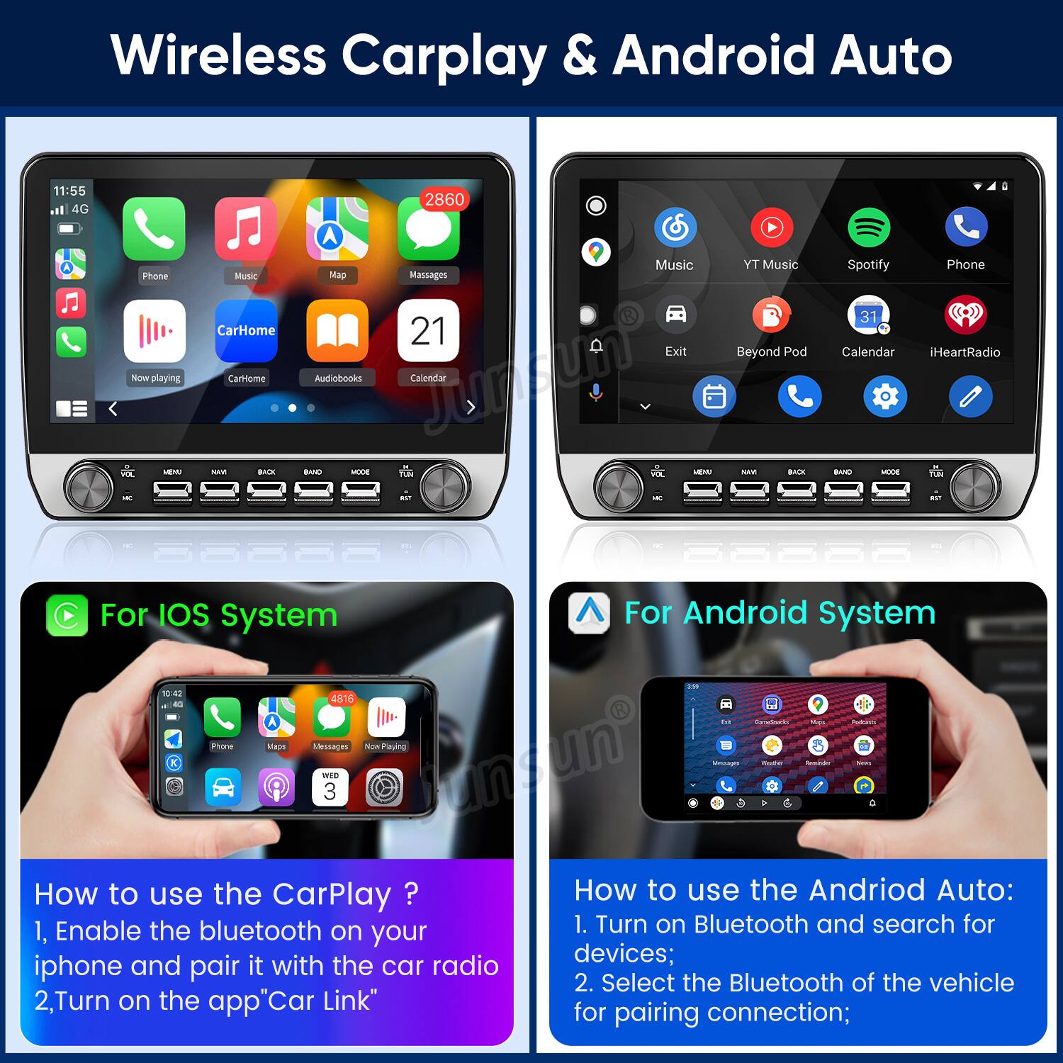 Wireless Carplay & Android Auto

11:55 4G Phone  
Now playing NE -E - Music  
CarHome Carome SAIE BACE 2860  
A Music YT Music Mag Massages 21  
Exit Beyond Pod Audiobooks Juntun Calendar BAND - 1A NE - - BACE a - - Spotify Phone 31 Calendar IHeartRadio BAND - 1A - C  
For IOS System For Android system - 1 4516 - A - dortareats OT Phone Maus M tio now.Prlaying WES 3 Juntun - - - -  

How to use the CarPlay?  
1. Enable the bluetooth on your iphone and pair it with the car radio  
2. Turn on the app "Car Link"  

How to use the Android Auto:  
1. Turn on Bluetooth and search for devices;  
2. Select the Bluetooth of the vehicle for pairing connection;