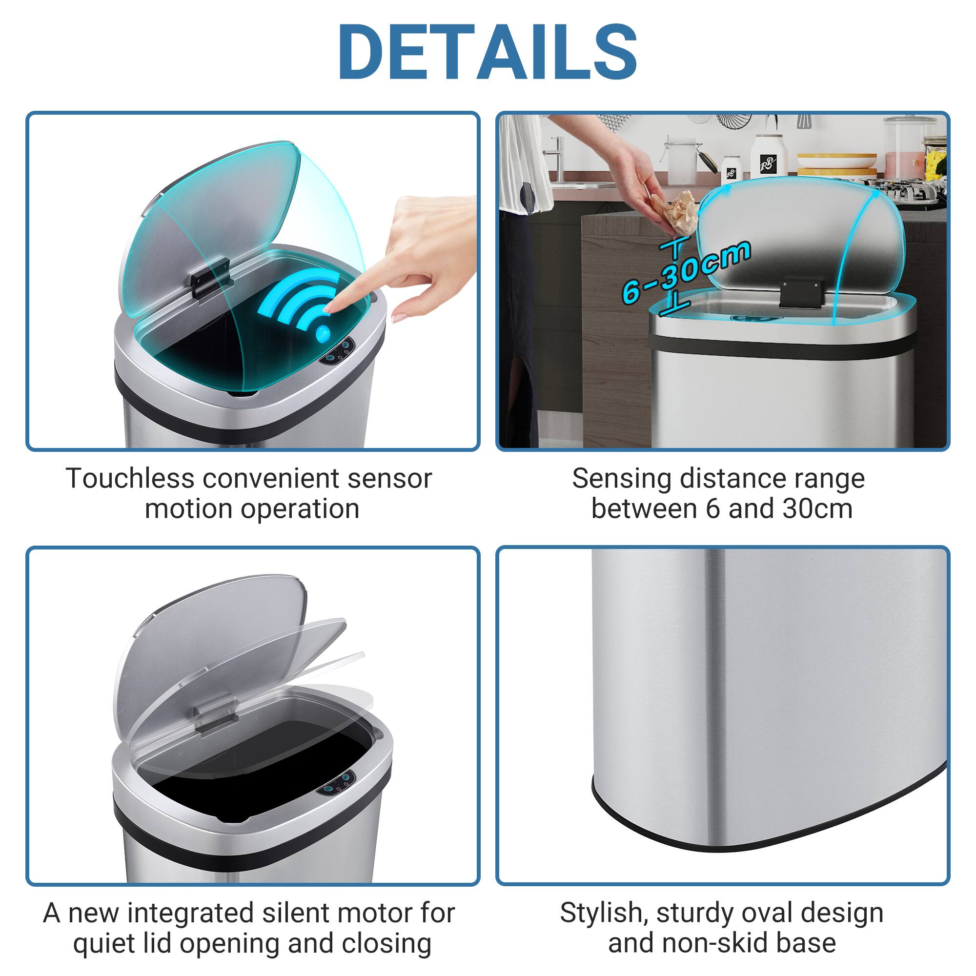 DETAILS

- Touchless convenient sensor motion operation
- Sensing distance range between 6 and 30cm
- A new integrated silent motor for quiet lid opening and closing
- Stylish, sturdy oval design and non-skid base