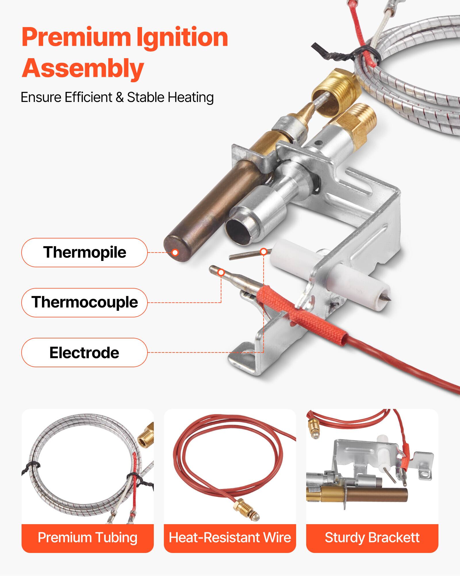 Premium Ignition Assembly  
Ensure Efficient & Stable Heating  

- Thermopile  
- Thermocouple  
- Electrode  
- Premium Tubing  
- Heat-Resistant Wire  
- Sturdy Brackett