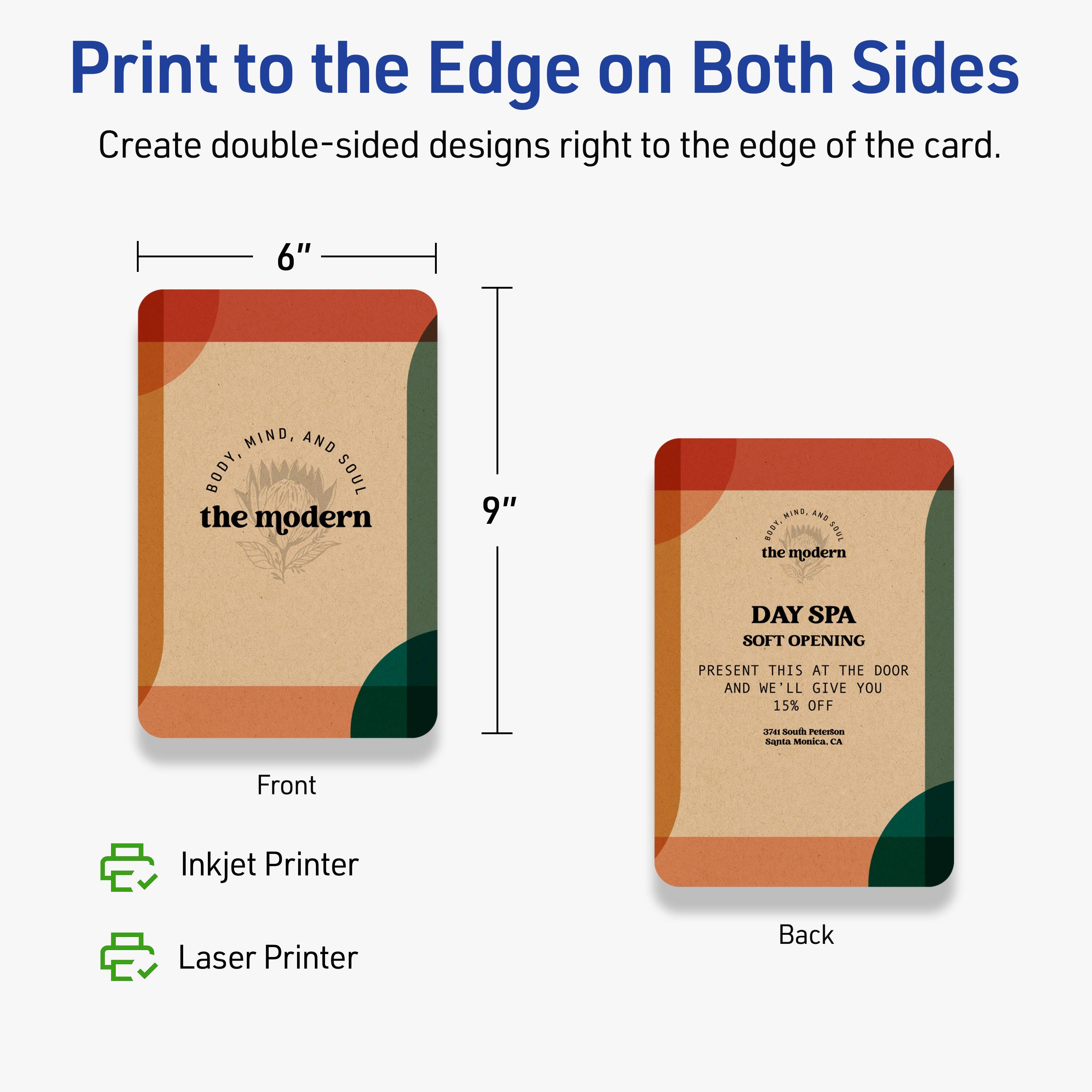 Print to the Edge on Both Sides  
Create double-sided designs right to the edge of the card.

Front  
6" x 9"  
BODY, MIND, AND SOUL  
the modern

Back  
DAY SPA  
SOFT OPENING  
PRESENT THIS AT THE DOOR AND WE'LL GIVE YOU 15% OFF  
3741 South Peterson  
Santa Monica, CA

Inkjet Printer  
Laser Printer