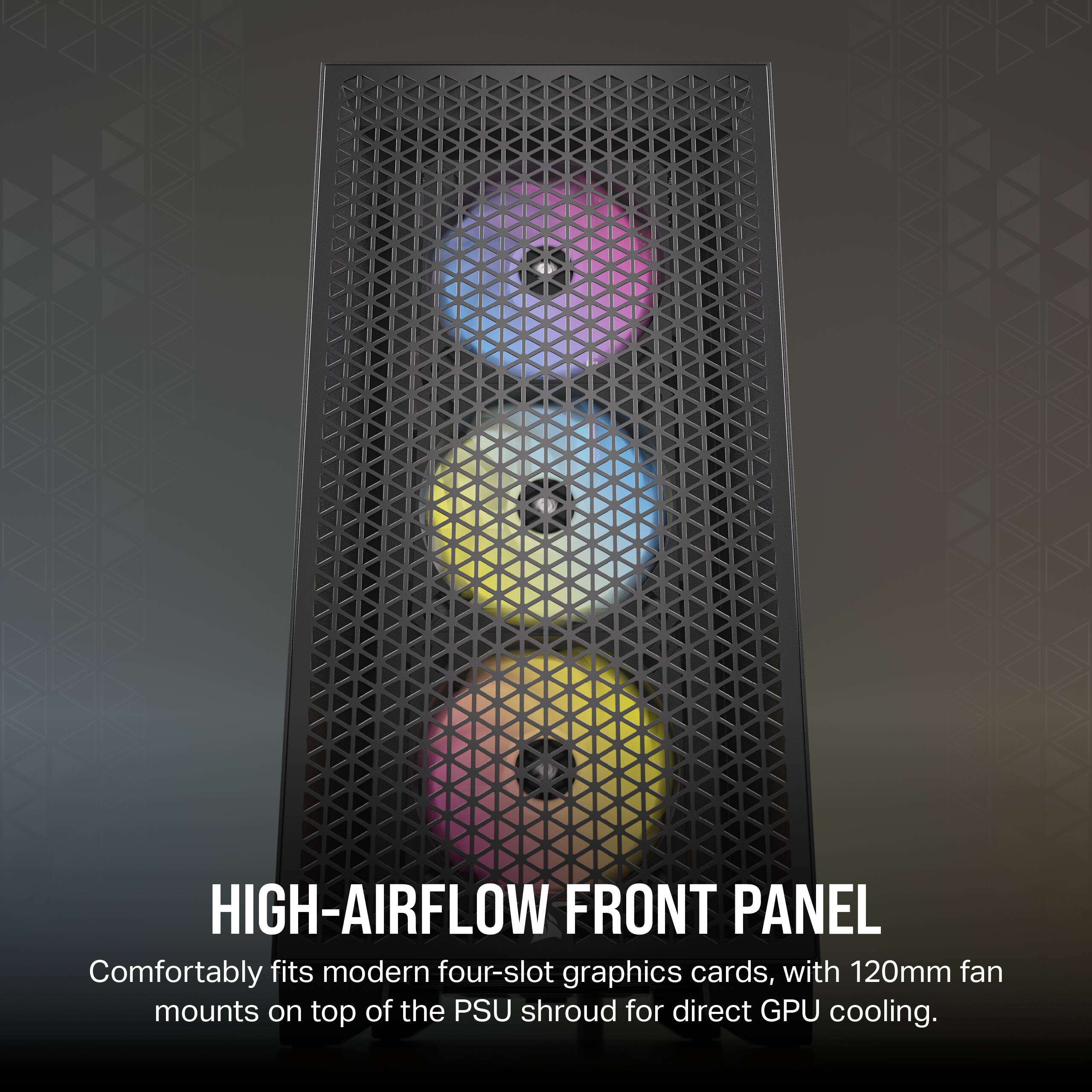 HIGH-AIRFLOW FRONT PANEL  
Comfortably fits modern four-slot graphics cards, with 120mm fan mounts on top of the PSU shroud for direct GPU cooling.