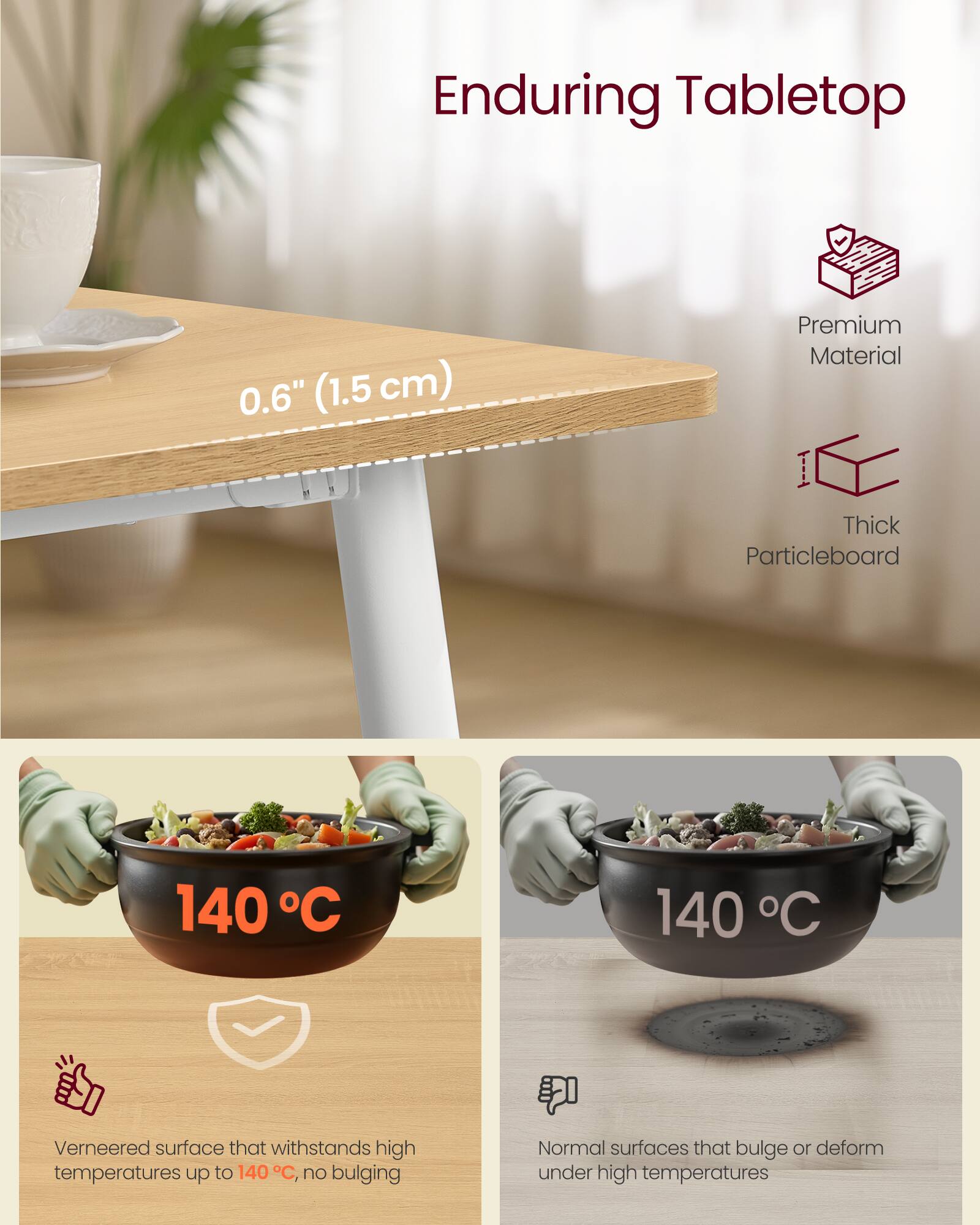 Enduring Tabletop

0.6" (1.5 cm)

Premium Material

Thick Particleboard

140°C

Veneered surface that withstands high temperatures up to 140°C, no bulging

Normal surfaces that bulge or deform under high temperatures
