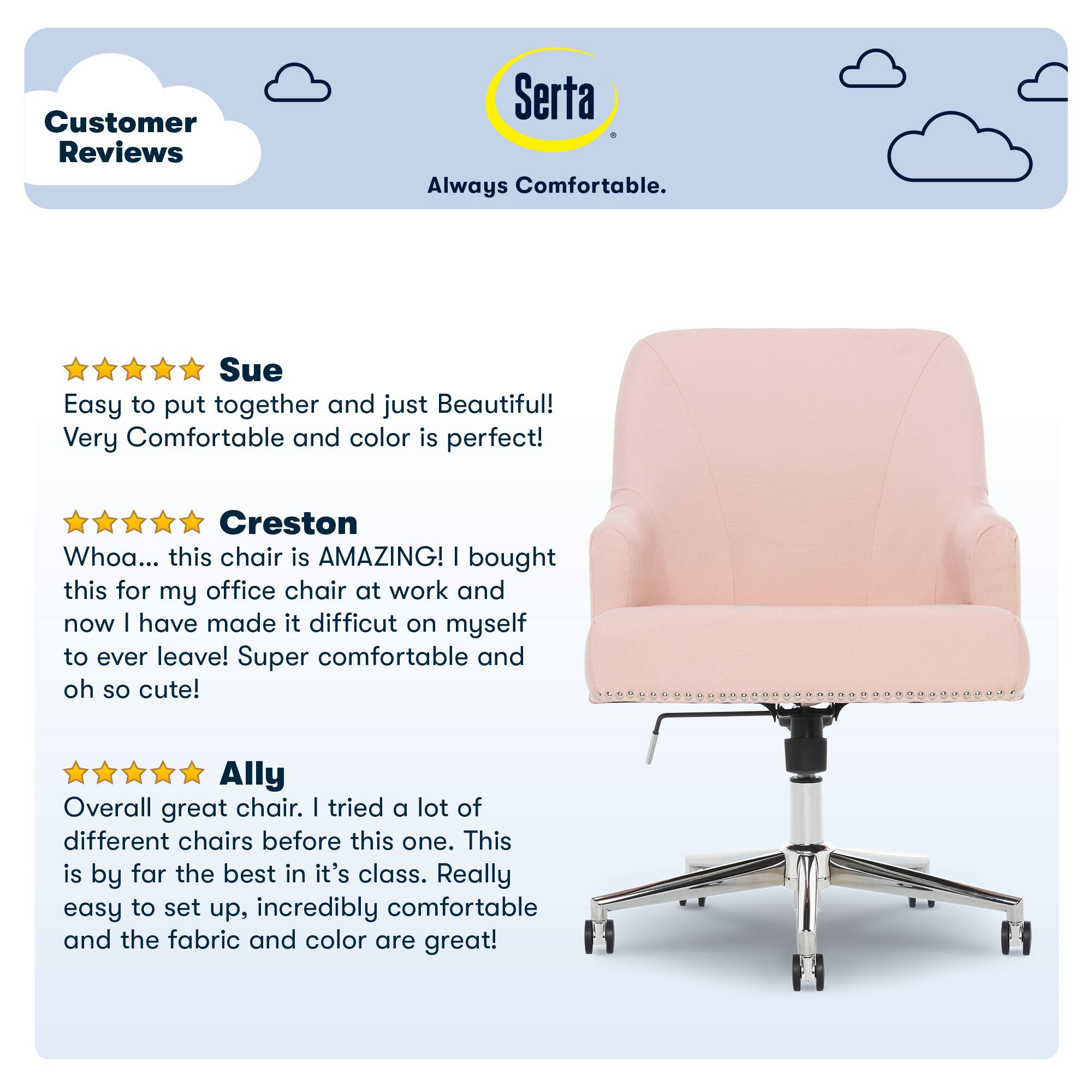 Customer Reviews Serta Always Comfortable. Sue Easy to put together and just Beautiful! Very Comfortable and color is perfect! Creston Whoa... this chair is AMAZING! I bought this for my office chair at work and now I have made it difficult on myself to ever leave! Super comfortable and oh so cute! Ally Overall great chair. I tried a lot of different chairs before this one. This is by far the best in its class. Really easy to set up, incredibly comfortable and the fabric and color are great!
