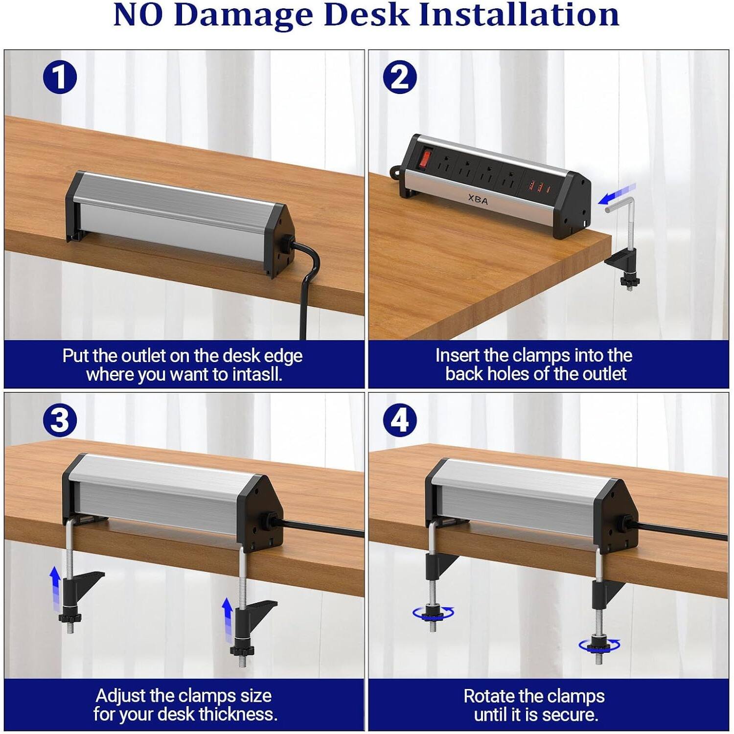 NO Damage Desk Installation

1. Put the outlet on the desk edge where you want to install.

2. Insert the clamps into the back holes of the outlet.

3. Adjust the clamps size for your desk thickness.

4. Rotate the clamps until it is secure.