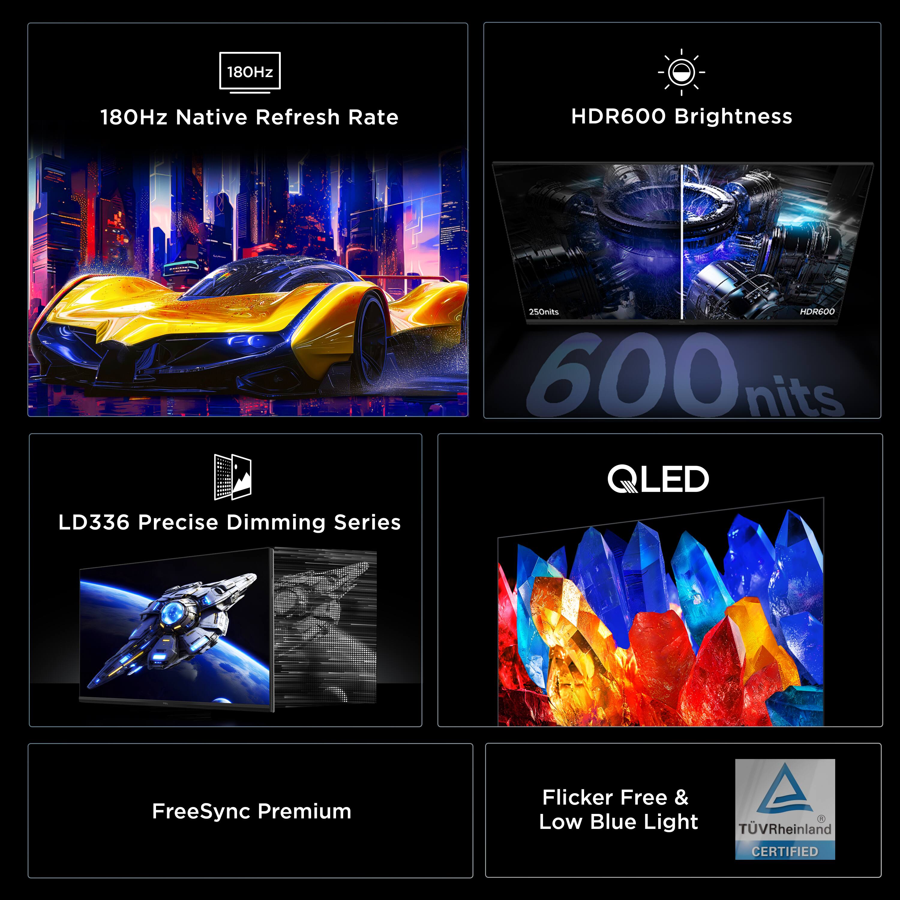 180Hz Native Refresh Rate  
HDR600 Brightness  
LD336 Precise Dimming Series  
QLED  
FreeSync Premium  
Flicker Free & Low Blue Light  
TÜV Rheinland CERTIFIED