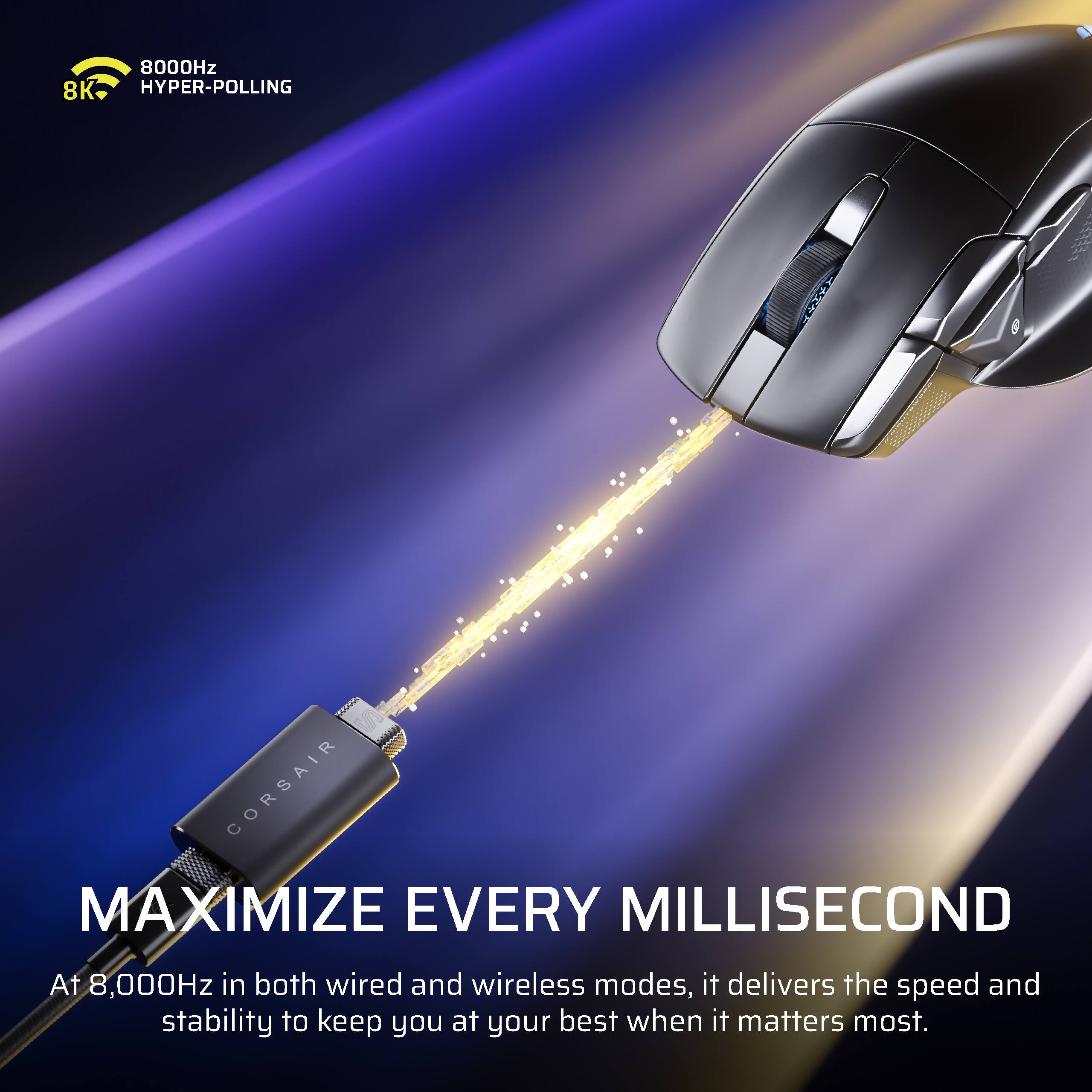 8000Hz 8K HYPER-POLLING  
CORSAIR MAXIMIZE EVERY MILLISECOND  
At 8,000Hz in both wired and wireless modes, it delivers the speed and stability to keep you at your best when it matters most.