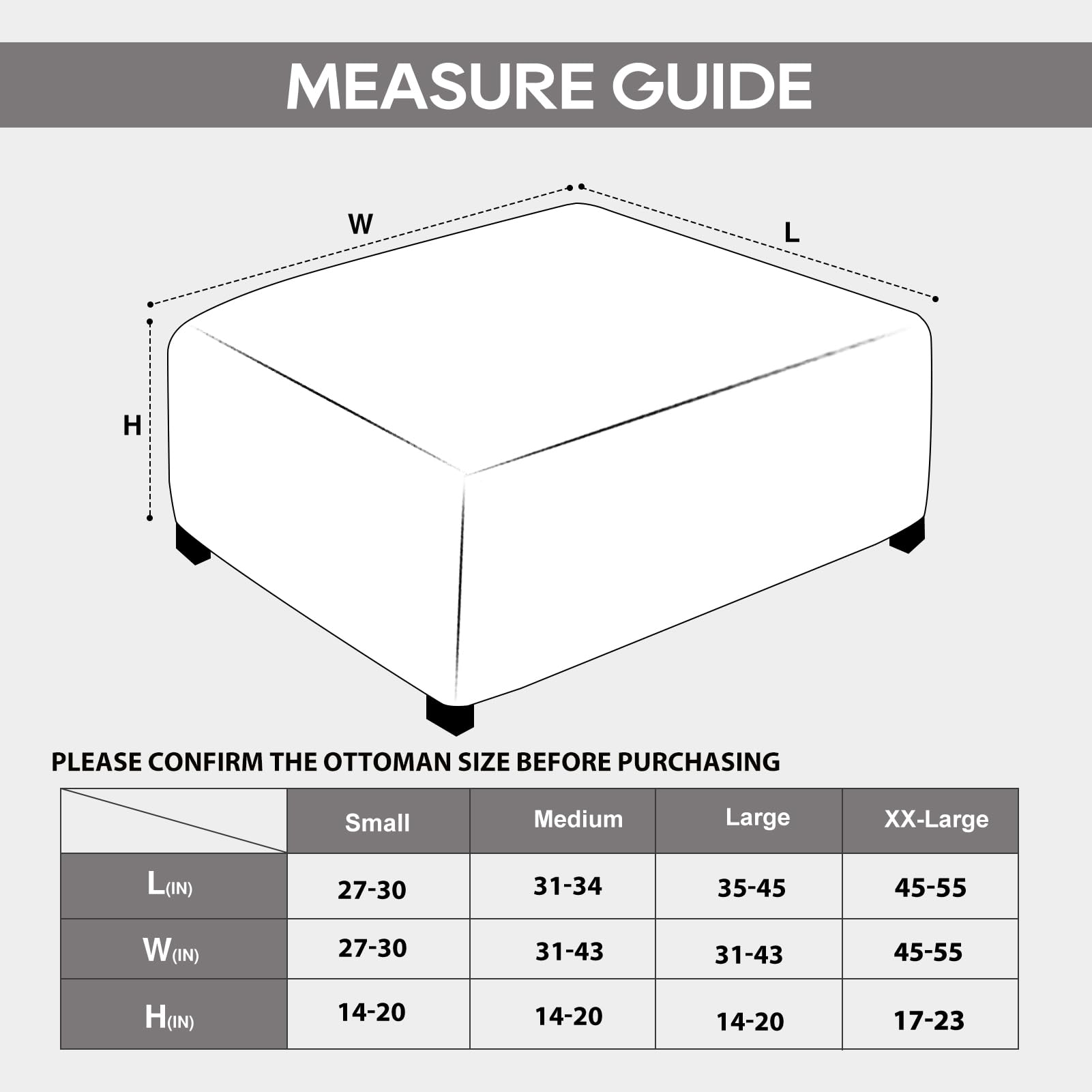 **Measure Guide**

Please confirm the ottoman size before purchasing.

| Size    | Small | Medium | Large | XX-Large |
|---------|-------|--------|-------|----------|
| L (IN)  | 27-30 | 31-34  | 35-45 | 45-55    |
| W (IN)  | 27-30 | 31-43  | 31-43 | 45-55    |
| H (IN)  | 14-20 | 14-20  | 14-20 | 17-23    |