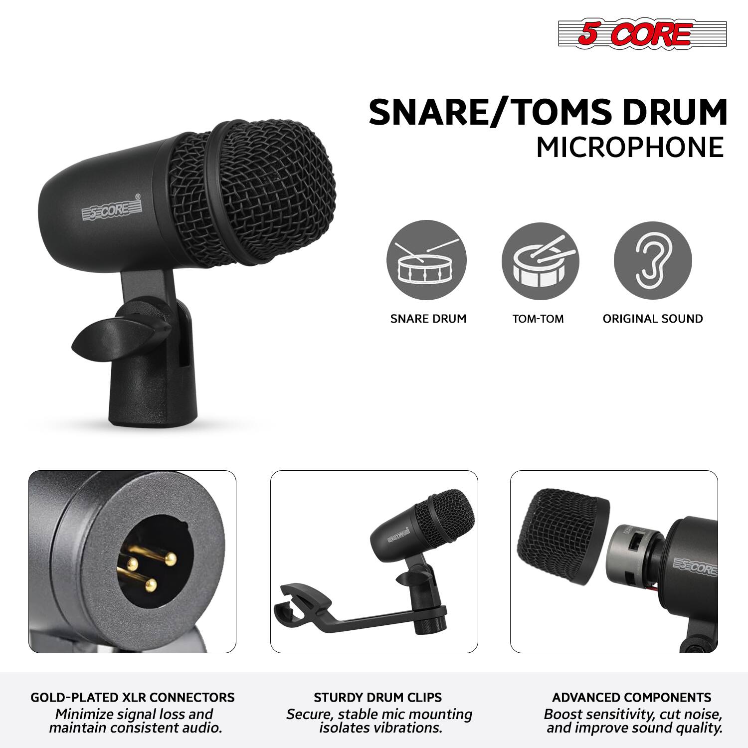 5 CORE  
SNARE/TOMS DRUM MICROPHONE  

- SNARE DRUM  
- TOM-TOM  
- ORIGINAL SOUND  

GOLD-PLATED XLR CONNECTORS  
Minimize signal loss and maintain consistent audio.  

STURDY DRUM CLIPS  
Secure, stable mic mounting isolates vibrations.  

ADVANCED COMPONENTS  
Boost sensitivity, cut noise, and improve sound quality.
