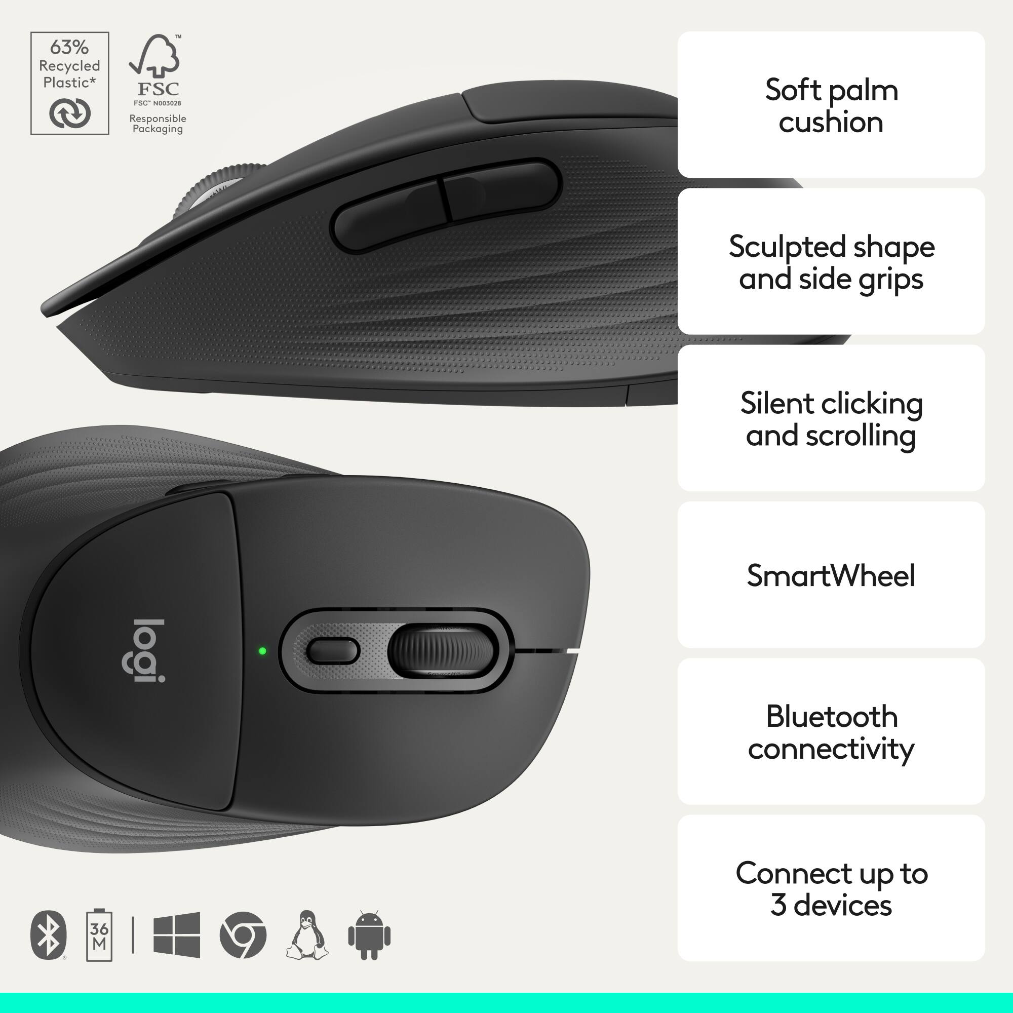 63% Recycled Plastic*  
FSC  
Responsible Packaging  

Soft palm cushion  
Sculpted shape and side grips  
Silent clicking and scrolling  
SmartWheel  
Bluetooth connectivity  
Connect up to 3 devices