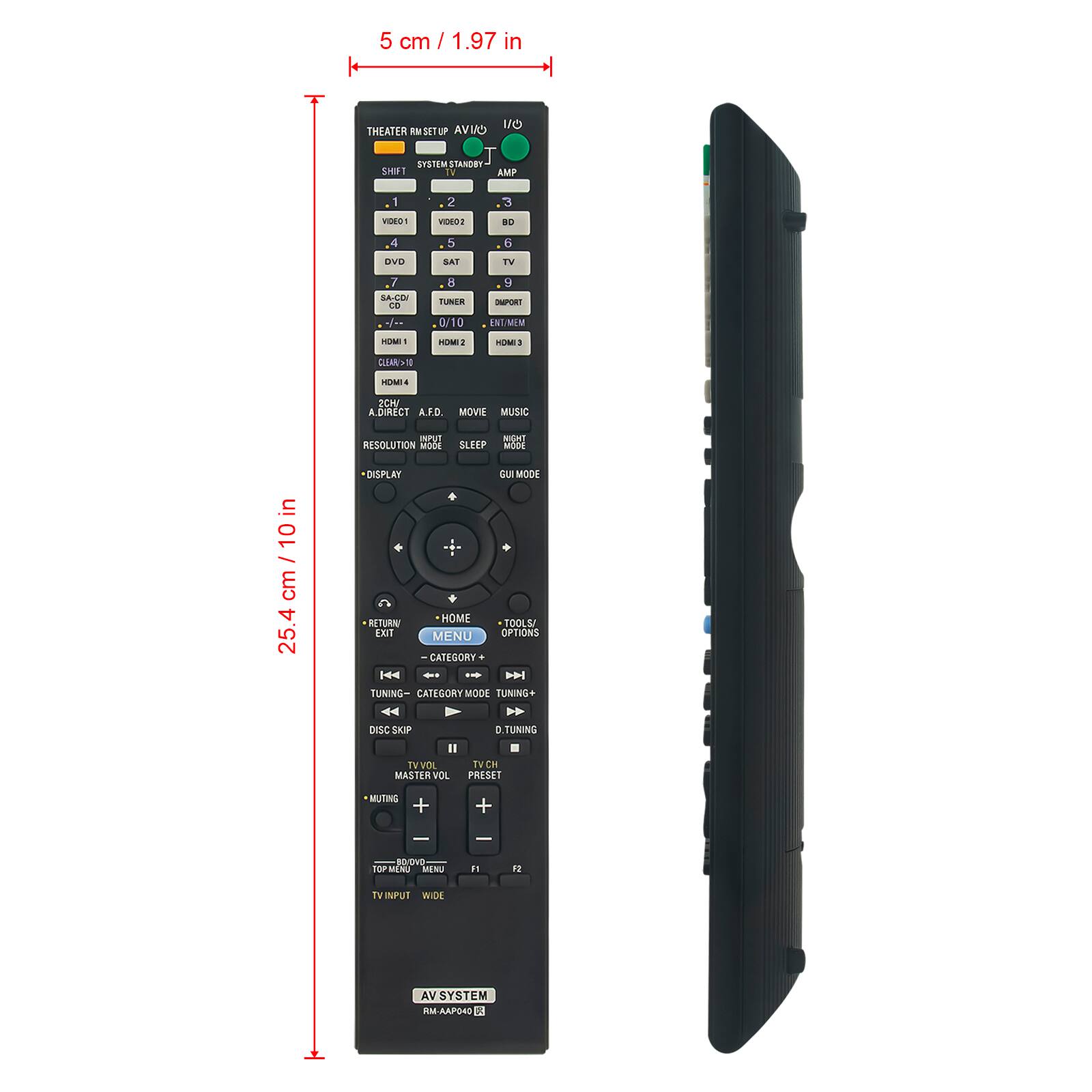 5 cm / 1.97 in

25.4 cm / 10 in

THEATER RM SET UP AVI

SYSTEM STANDBY

SHIFT

AMP

1 2 3

VIDEO1 VIDEO2 BD

4 5 6

DVD

7 8 9

SAT TV

0/10

HDMI 1 HDMI 2 HDMI 3

HDMI 4

A/DCH A.F. MOVIE MUSIC

RESOLUTION MODE

NIGHT MODE

DISPLAY

GUI MODE

HOME

TOOLS/ EXIT MENU OPTIONS

RETURN

CATEGORY +

TUNING- CATEGORY MODE TUNING+

DISC SKIP

TV VOL MASTER VOL

TV CH PRESET

MUTING

TV INPUT WIDE

AV SYSTEM

RM-AP404 E