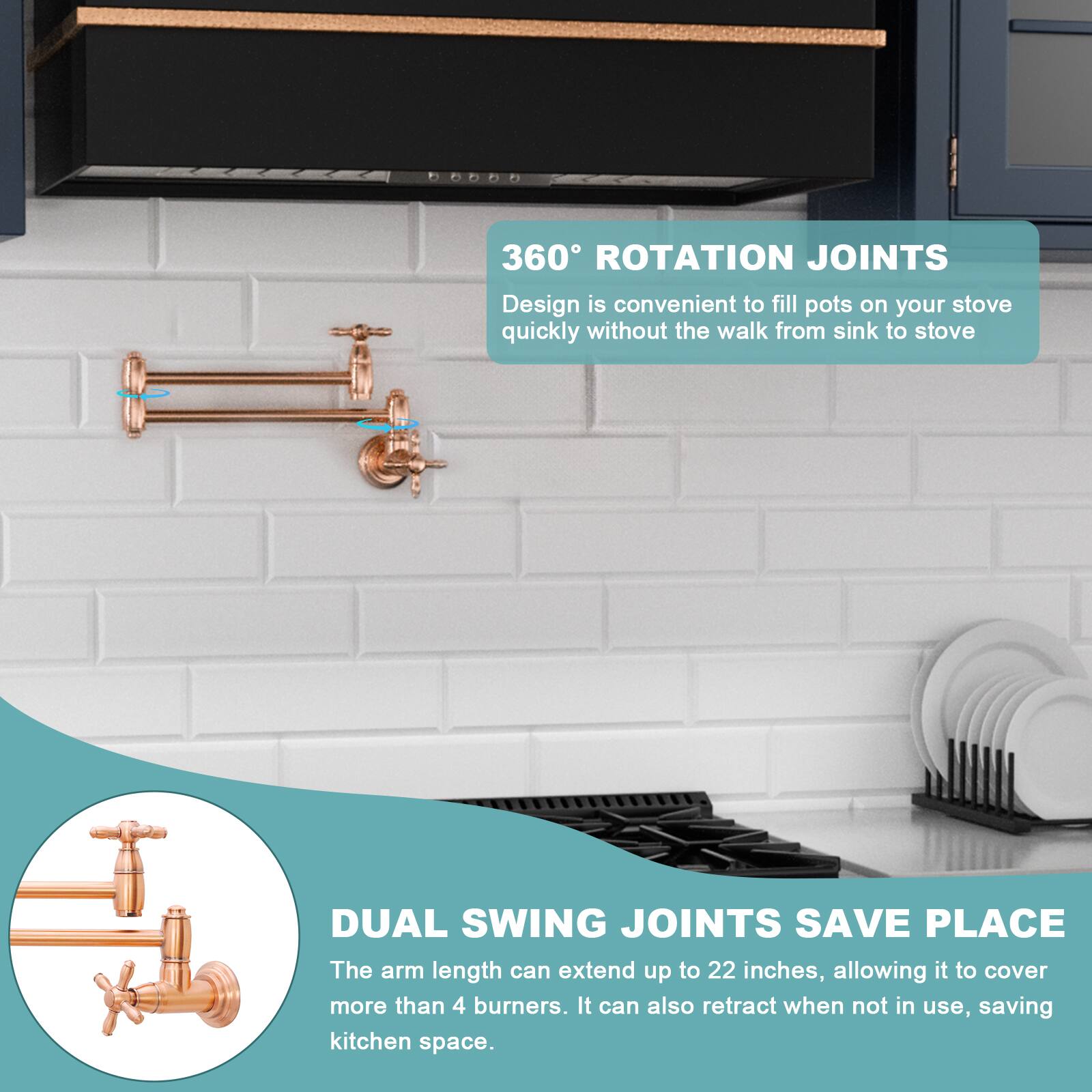 360° ROTATION JOINTS  
Design is convenient to fill pots on your stove quickly without the walk from sink to stove.

DUAL SWING JOINTS SAVE PLACE  
The arm length can extend up to 22 inches, allowing it to cover more than 4 burners. It can also retract when not in use, saving kitchen space.