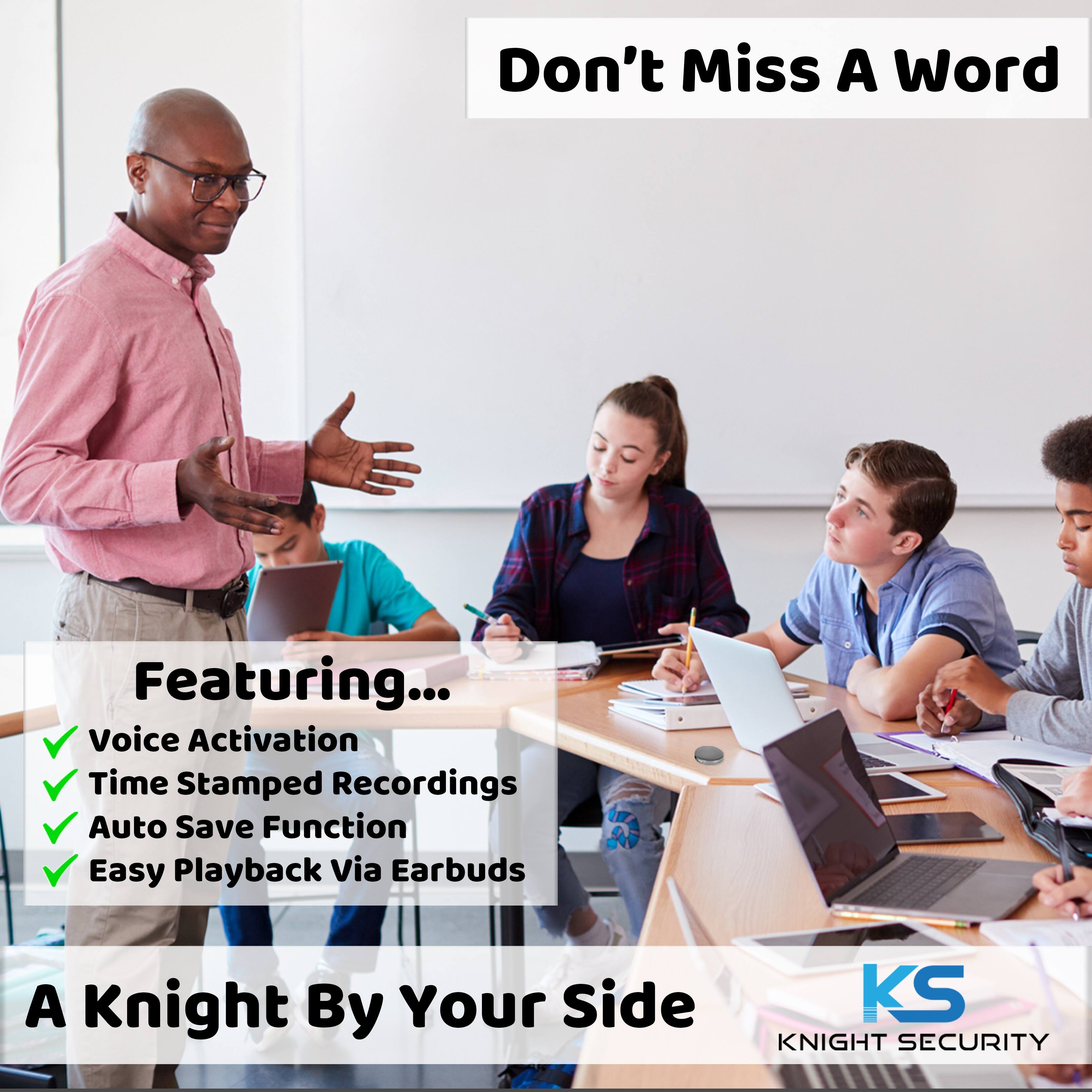 Don't Miss A Word

Featuring...
- Voice Activation
- Time Stamped Recordings
- Auto Save Function
- Easy Playback Via Earbuds

A Knight By Your Side

KS
KNIGHT SECURITY
