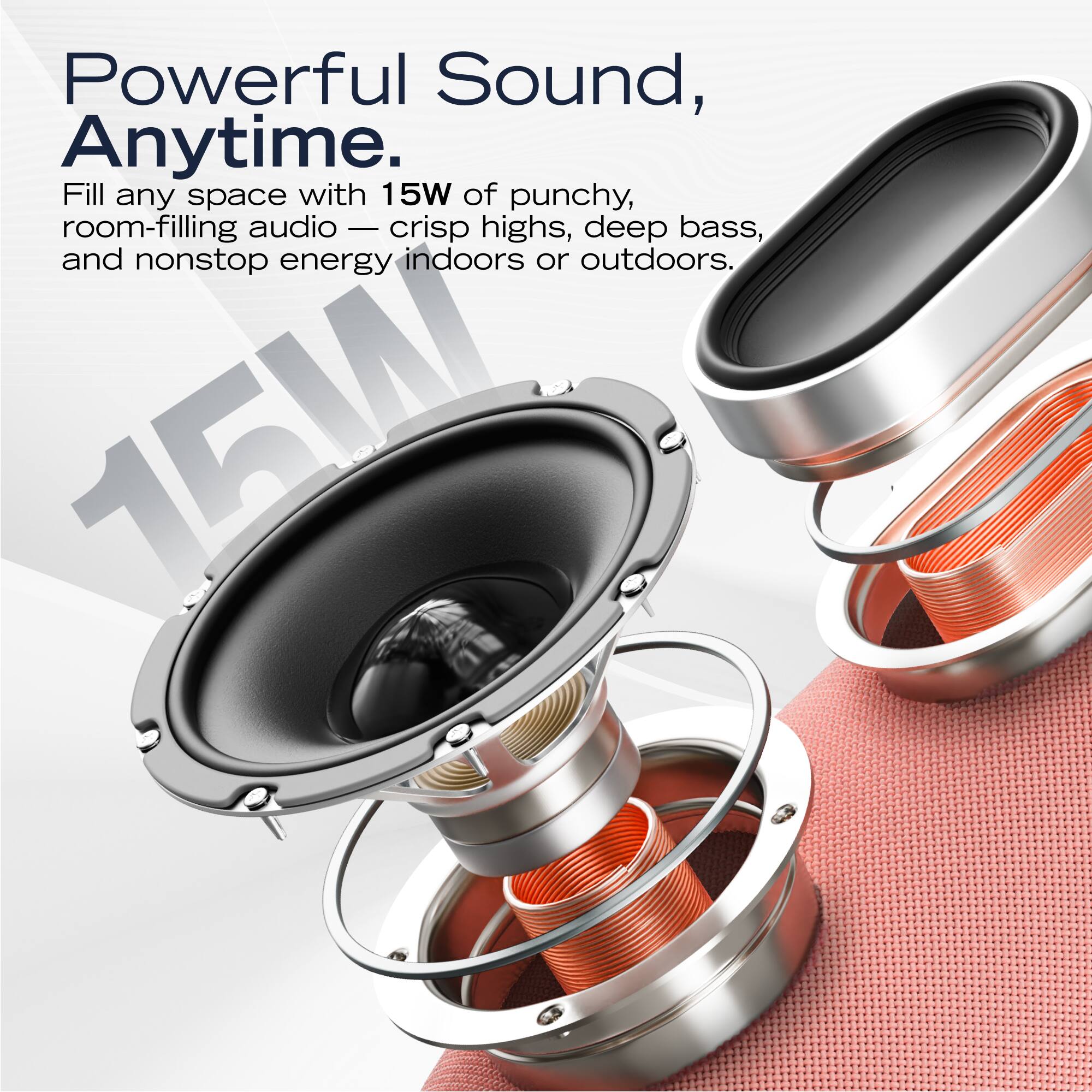 Powerful Sound, Anytime.

Fill any space with 15W of punchy, room-filling audio — crisp highs, deep bass, and nonstop energy indoors or outdoors.