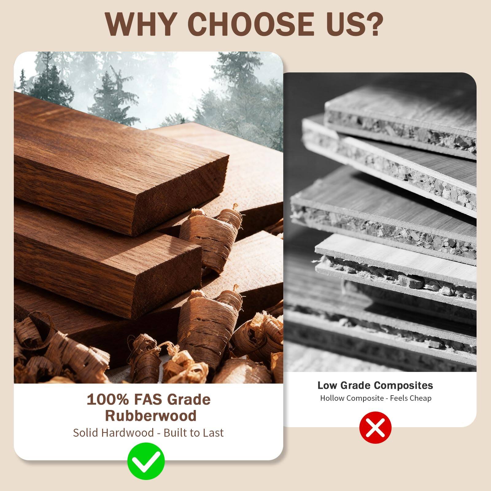 WHY CHOOSE US?

100% FAS Grade Rubberwood  
Solid Hardwood - Built to Last

Low Grade Composites  
Hollow Composite - Feels Cheap
