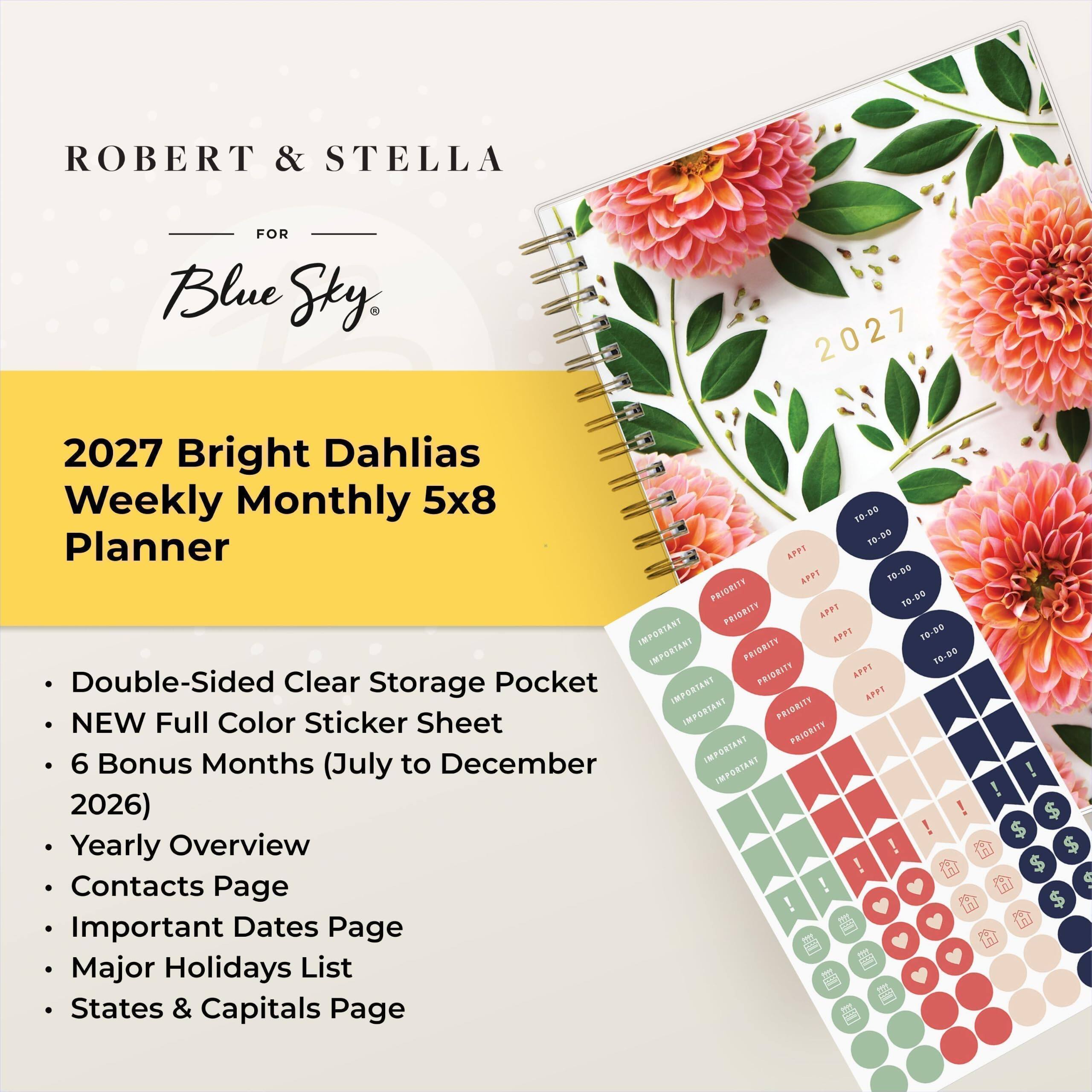 ROBERT & STELLA  
FOR Blue Sky  
2027 Bright Dahlias Weekly Monthly 5x8 TO-DO Planner  
- Double-Sided Clear Pocket  
- NEW Full Color Sticker Sheet  
- 6 Bonus Months (July to December 2026)  
- Yearly Overview  
- Contacts Page  
- Important Dates Page  
- Major Holidays List  
- States & Capitals Page