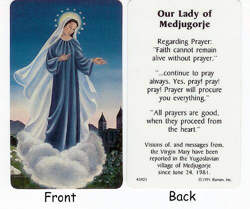 **Front**

**Back**

Our Lady of Medjugorje

Regarding Prayer:
- "Faith cannot remain alive without prayer."
- "...continue to pray always. Yes, pray! pray! pray! Prayer will procure you everything."
- "All prayers are good when they proceed from the heart."

Visions of, and messages from, the Virgin Mary have been reported in the Yugoslavian village of Medjugorje since June 24, 1981.

© 1991 Roman, Inc.