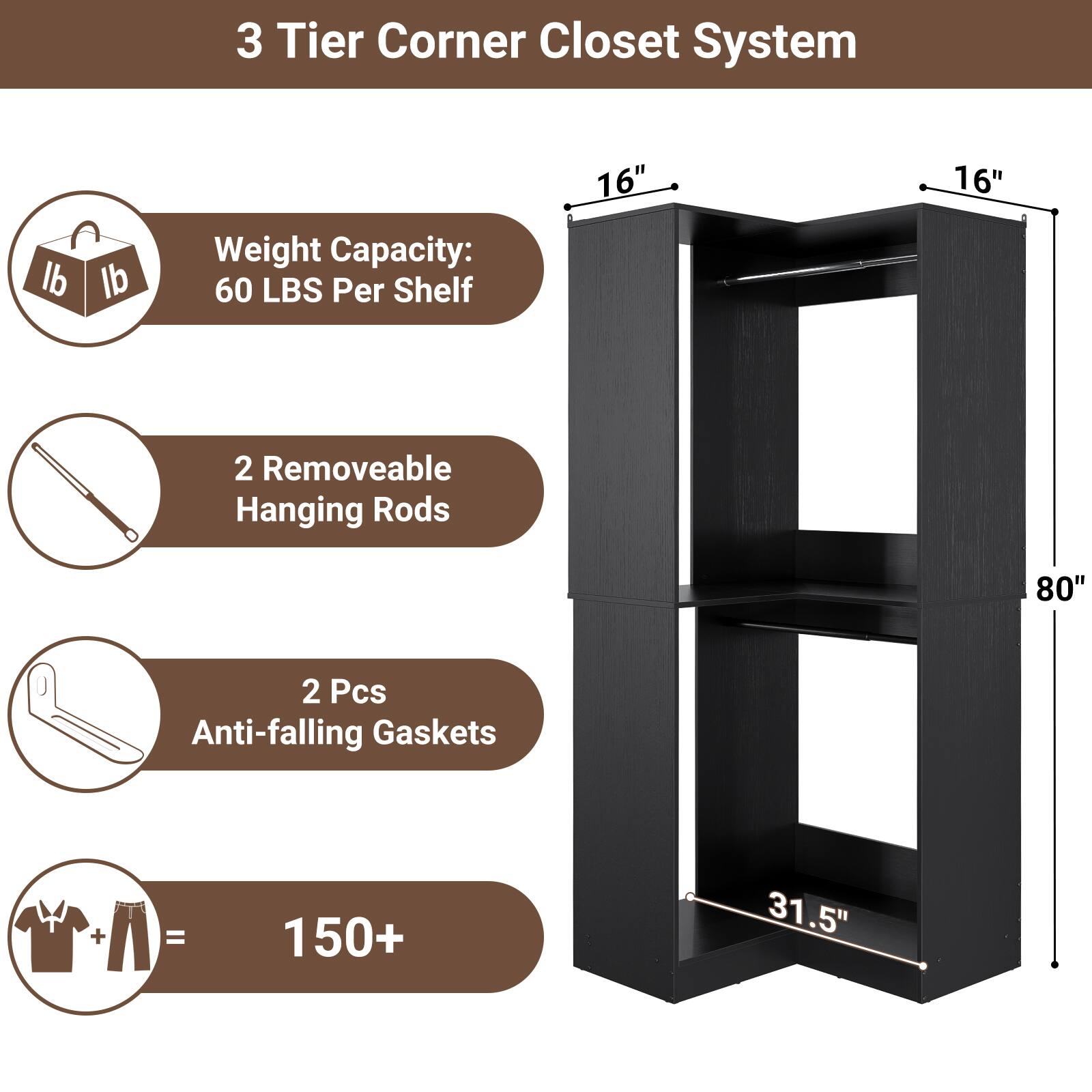 3 Tier Corner Closet System

- Weight Capacity: 60 LBS Per Shelf
- 2 Removable Hanging Rods
- 2 Pcs Anti-falling Gaskets
- 150+ Items Capacity

Dimensions:
- 16" x 16" x 80"
- 31.5"